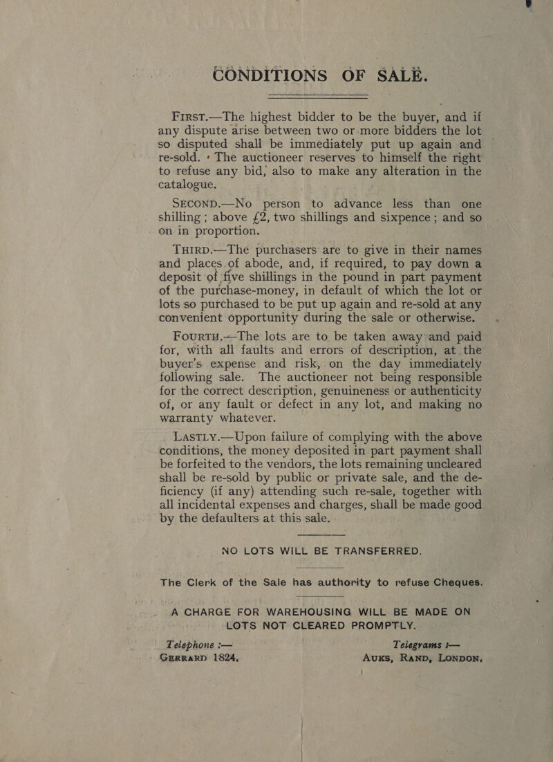 CONDITIONS OF SALE. First.—The highest bidder to be the buyer, and if any dispute arise between two or more bidders the lot so disputed shall be immediately put up again and re-sold. ‘ The auctioneer reserves to himself the right to refuse any bid, also to make any alteration in the catalogue. SECOND.—No person to advance less than one shilling ; above £2, two shillings and sixpence; and so on in proportion. — THIRD.—The purchasers are to give in their names and places, of abode, and, if required, to pay down a deposit of five shillings in the pound in part payment of the purchase-money, in default of which the lot or lots so purchased to be put up again and re-sold at any convenient opportunity during the sale or otherwise. Fourtu.—The lots are to be taken away and paid for, with all faults and errors of description, at the buyer's expense and risk,:on the day immediately following sale. The auctioneer not being responsible for the correct description, genuineness or authenticity of, or any fault or defect in any lot, and making no warranty whatever. LastLy.—Upon failure of complying with the above conditions, the money deposited in part payment shall be forfeited to the vendors, the lots remaining uncleared shall be re-sold by public or private sale, and the de- ficiency (if any) attending such re-sale, together with all incidental expenses and charges, shall be made good by the defaulters at this sale. NO LOTS WILL BE TRANSFERRED. The Clerk of the Sale has authority to refuse Cheques. A CHARGE FOR WAREHOUSING WILL BE MADE ON LOTS NOT CLEARED PROMPTLY. Telephone :— Telegrams t— ' GERRARD 1824, Auxs, Ranp, Lonpon, 