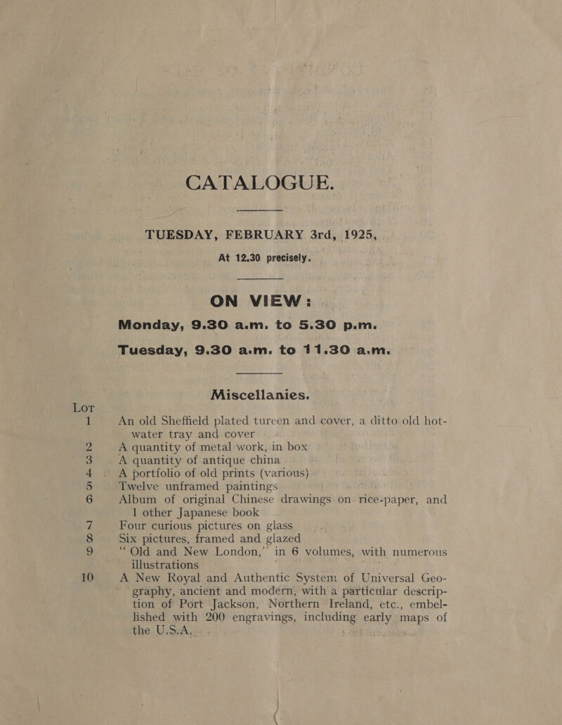 - 5 So ©MN ANFWN HB CATALOGUE. TUESDAY, FEBRUARY 3rd, 1925, At 12.30 precisely. ON VIEW: Monday, 9.30 a.m. to 5. 30 p.m. Miscellanies. An old Sheffield plated tureen and cover, a ditto old hot- water tray and cover 3 A quantity of metal work, in box A quantity of antique china A portfolio of old prints (various) Album of original Chinese drawings on rice-paper, and 1 other Japanese book Four curious pictures on glass Six pictures, framed and glazed “ Old and New London,” in 6 volumes, with numerous illustrations A New Royal and Authentic System of Universal Geo- graphy, ancient and modern, with a particular descrip- tion of Port Jackson, Northern Ireland, etc., embel- lished with 200 engravings, bane early maps of the U,dA.- :