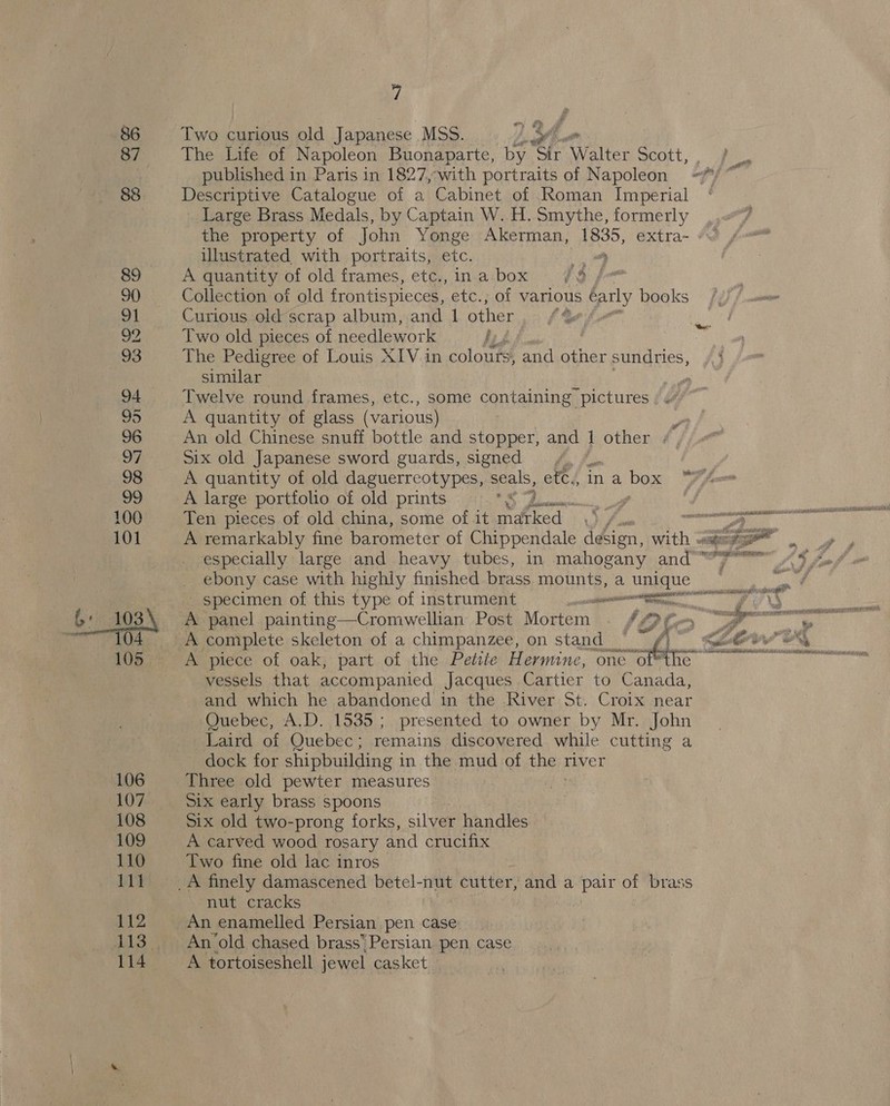 86 87 7 Two curious old Japanese MSS. Le a The Life of Napoleon Buonaparte, by “Sir Walter Scott, 4 published in Paris in 1827,-with portraits of Napoleon /*/ Descriptive Catalogue of a Cabinet of Roman Imperial Large Brass Medals, by Caan W.H. Smythe, formerly the property of John Yonge Akerman, aR. extra- illustrated with portraits, etc. oa A quantity of old frames, etc., ina box 7/9 faa Collection of old frontispieces, etc., of varlous darly books Curious old scrap album, and 1 other i od Two old pieces of needlework 7 The Pedigree of Louis XIV. in colouts, and other sundries, similar , Twelve round frames, etc., some containing pictures | A quantity of glass (various) y An old Chinese snuff bottle and stopper, and } other # 51x old Japanese sword guards, signed A quantity of old daguerreotypes, seals, ete., A large portfolio of old prints s Pe ‘eae’ ween? Y “as a box  A remarkably fine barometer of Chippendale design, with 3 aie al especially large and heavy tubes, in mahogany and omen ASF ebony case with highly finished brass mounts, a unique — _ specimen of this type of instrument annutemmmenenanonai A panel painting—Cromwellian Post Mortem &amp; we A ts A piece of oak, part of the Petite Hermine, one of*the ~ vessels that accompanied Jacques Cartier to Canada, and which he abandoned in the River St. Croix near Quebec, A.D. 1535; presented to owner by Mr. John Laird of Quebec; remains discovered. while cutting a dock for shipbuilding i in the mud of the river Three old pewter measures six early brass spoons Six old two-prong forks, silver handles A carved wood rosary and crucifix Two fine old lac inros nut cracks An enamelled Persian pen case An old chased brass Persian pen case A tortoiseshell jewel casket