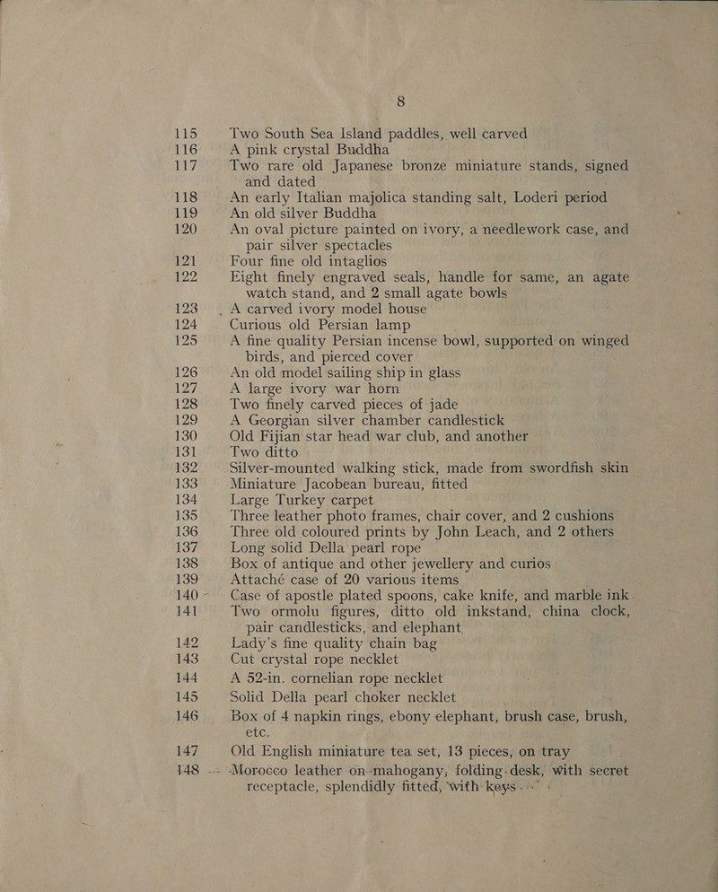 116 a7 118 110 120 121 122 123 124 125 126 127 128 129 130 131 132 133 134 135 136 137 138 139 140 141 142 143 144 145 146 147  8 A pink crystal Buddha Two rare old Japanese bronze miniature stands, signed and dated An early Italian majolica standing salt, Loderi period An old silver Buddha An oval picture painted on ivory, a needlework case, and pair silver spectacles Four fine old intaglios Eight finely engraved seals, handle for same, an agate watch stand, and 2 small agate bowls Curious old Persian lamp A fine quality Persian incense bowl, supported on winged birds, and pierced cover An old model sailing ship in glass A large ivory war horn Two finely carved pieces of jade A Georgian silver chamber candlestick Old Fijian star head war club, and another Two ditto Silver-mounted walking stick, made from swordfish skin Miniature Jacobean bureau, fitted Large Turkey carpet Three leather photo frames, chair cover, and 2 cushions Three old coloured prints by John Leach, and 2 others Long solid Della pearl rope Box of antique and other jewellery and curios Attaché case of 20 various items Case of apostle plated spoons, cake knife, and marble ink. Two ormolu figures, ditto old inkstand, china clock, pair candlesticks, and elephant. Lady’s fine quality chain bag Cut crystal rope necklet A 52-in. cornelian rope necklet Solid Della pearl choker necklet Box of 4 napkin rings, ebony elephant, brush case, brush, CIC, Old English miniature tea set, 13 pieces, on tray receptacle, splendidly fitted, with keys; -
