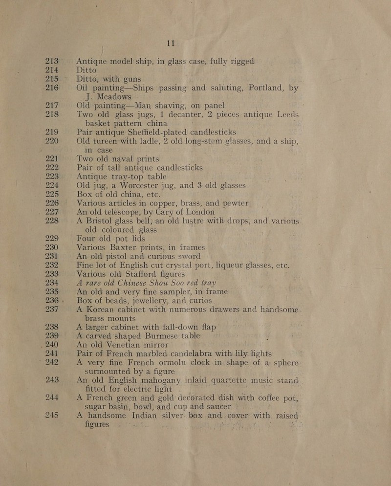 Antique model ship, in glass case, fully rigged Ditto Ditto, with guns Oil painting—Ships passing and saluting, Portland, by J. Meadows Old painting—Man, shaving, on panel Two old glass jugs, 1 decanter, 2 pieces antique Leeds basket pattern china | Pair antique Sheffield- plated candlesticks Old tureen with ladle, 2 old long-stem glasses, and a ship, in case Two old naval prints Pair of tall antique candlesticks Antique tray-top table | Old jug, a Worcester jug, and 3 old glasses Box of old china, etc. Various articles in copper, brass, and pewter An old telescope, by Cary of London A Bristol glass bell) an old lustre with drops, and various old coloured glass Four old pot lids Various Baxter prints, in frames An old pistol and curious sword Fine lot of English cut crystal port, liqueur glasses, etc. Various old Stafford figures A rare old Chinese Shou Soo red tray An old and very fine sampler, in frame Box of beads, jewellery, and curios A Korean cabinet with numerous drawers and handsome brass mounts A larger cabinet with fall-down flap A carved shaped Burmese table An old Venetian mirror Pair of French marbled candelabra with lily lights A very fine French ormolu clock in, shape of a sphere surmounted by a figure An old English mahogany inlaid quartettc music staid fitted for electric light A French green and gold decorated dish with coffee pot, sugar basin, bowl, and cup and saucer »° A handsome Indian silver. box ang, cover with raised figures :
