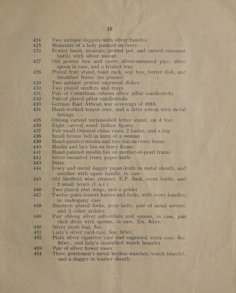 Two antique daggers with silver handles Miniature of a lady painted on ivory Pewter basin, measure, pewter pot, and carved cocoanut bottie with silver mount Old pewter box and cover, silver-mounted pipe, silver spoon in case, and a trinket tray Plated fruit stand, toast rack, seal box, butter dish, and breakfast frame (no glasses) Two antique pewter engraved dishes Two plated snuffers and trays Pair of Corinthian column silver pillar candlesticks Pair of plated pillar candlesticks German East African war sovereign of 1916 Hand-worked teapot cosy, and a ditto screen with metal fittings Oblong carved tortoiseshell letter stand, on 4 feet Pair small Oriental china vases, 2 basins, and a cup Small bronze bell in form of a woman Hand-painted muslin and lace fan on ivory frame Muslin and lace fan on ivory frame Hand-painted muslin fan on mother-of-pearl frame Silver-mounted ivory paper-knife Ivory and metal dagger paper- knife i in metal sheath, and another with agate handle, in case Old Sheffield wine strainer, E.P. flask, scent bottle, and 2 small boxes (1 A.F.) | Two plated pint mugs, and a goblet Twelve pairs dessert knives and forks, with ivory handles, in mahogany case Nineteen plated forks, soup ladle, pair of salad servers, and 2 other articles Pair oblong silver salt-cellars and spoons, in case, pair shell ditto with spoons, in case, 20z. 8dwt. Silver mesh bag, 5oz. Lady’s silver card-case, 50z. 3dwt. Plain silver cigarette case and engraved vesta case, 602 ~ 8dwt., and lady’s enamelled watch bracelet Pair of silver flower vases and a dagger in leather sheath