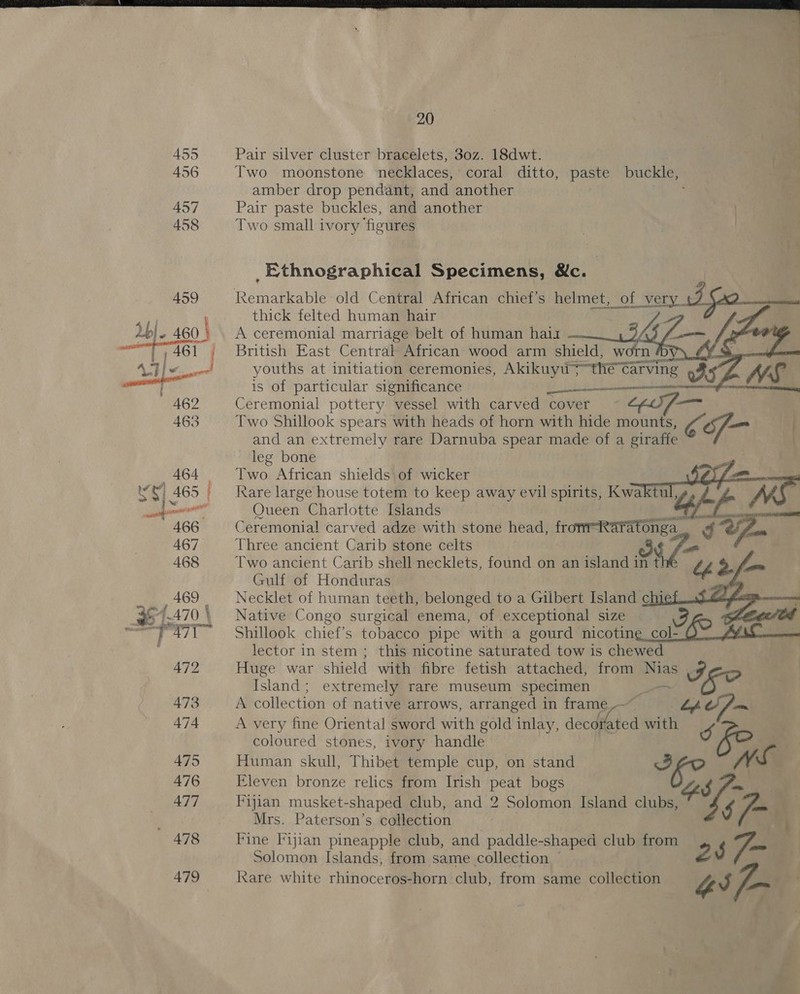 455 456  Pair silver cluster bracelets, 30z. 18dwt. Two moonstone necklaces, coral ditto, paste buckle, eM. amber drop pendant, and another Pair paste buckles, and another Two small ivory ‘ficures _Ethnographical Specimens, &amp;c.   thick felted human hair A ceremonial marriage belt of human haiz Misty: British East Central African wood arm aad Ww youths at initiation ceremonies, Akikuyis the ¢ Ta is of particular significance en Ving QRS oon WS Ceremonial pottery “vessel with carved cover core Two Shillook spears with heads of horn with hide mounts, of and an extremely rare Darnuba spear made of a giraffe leg bone Two African shields of wicker fe Rare large house totem to keep away evil spirits, Kwaktul, jf MS Queen Charlotte Islands of) EE RB Ceremonial carved adze with stone head, frommRaratonga re fam Three ancient Carib stone celts Two ancient Carib shell necklets, found on an island in the bh Y ae Gulf of Honduras Necklet of human teeth, belonged to a Gilbert Island chi ~ Native Congo surgical enema, of exceptional size vi : Shillook chief’s tobacco pipe with a gourd nicoting col A+ cua lector in stem ; this nicotine saturated tow is chewed Huge war shield with fibre fetish attached, from Bias i Island; extremely rare museum specimen A collection of native arrows, arranged in frame “the A very fine Oriental sword with gold inlay, decor bted with coloured stones, ivory handle Human skull, Thibet temple cup, on stand Eleven bronze relics from Irish peat bogs Fijian musket-shaped club, and 2 Solomon Island clubs, ho, nd Mrs. Paterson’s collection Fine Fijian pineapple club, and paddle-shaped club from 2 3 Tam   Solomon Islands, from same collection — Rare white rhinoceros-horn club, from same colleiean Gs f~