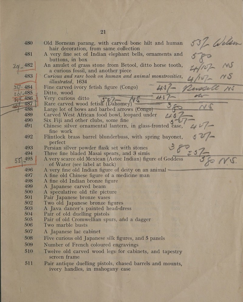   Old Bornean parang, with carved bone hilt and human \f \J / A very fine set of Indian elephant bells, ornaments and S ee buttons, in box ; i  An amulet of grass stone from Betool, ditto horse tooth, y». /» 2. WS a curious fossil, and another piece oy Alea : Curious and rare book on human and animal monstrosities, an SP fs tllustrated, 1634 enaer’ wantin aT nas ears NS Fine carved ivory fetish figure (Congo) LAS fom $e iets te ate Ditto, wood PE es SO ——— re wm Very curious ditto ai oe Spr Mae A aR: £43 Viek Niky thst ia Rare carved wood fetish (Dahomey) a . = we” Large lot of bows and barbed arrows (Congo) 3 (Sp fia Carved West African food bowl, leopard under fy ¢ fmm Six Fiji and other clubs, some fine grt) 7 Chinese silver ornamental lantern, in glass-fronted case, ZY &amp; [— fine work ee Flintlock brass barrel’ blunderbuss, with spring bayonet, ¢§ &amp; /=™ perfect res Persian silver powder flask set with stones 3 or VV wy Three fine bladed Masai spears,. and 3 simis eh fee se _ A very scarce old Mexican (Aztec Indian) figure of Goddess Att 7 Vs of Water (see label at back) Os ge Saas A very fine old Indian figure of deity on an aint errata IRATE A fine old Chinese figure of a medicine man A fine old Indian bronze figure A Japanese carved beam | A speculative old tile picture Pair Japanese bronze vases Two old Japanese bronze figures A Java dancer’s painted head-dress Pair of old duelling pistols Pair of old Cromwellian spurs, afid a dagger Two marble busts A Japanese lac cabinet Number of French coloured engravings Twelve old carved wood legs for cabinets, and tapestry screen frame Pair antique duelling pistols, chased barrels and mounts, ivory handles, in mahogany case