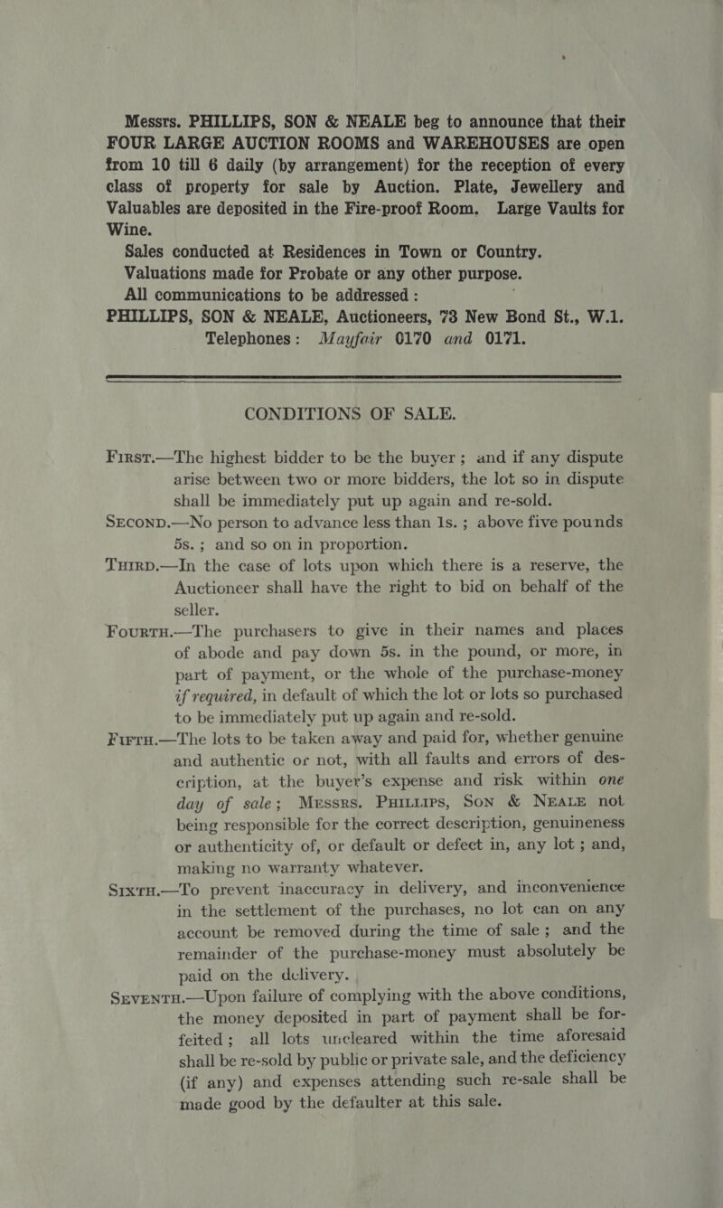 Messrs. PHILLIPS, SON &amp; NEALE beg to announce that their FOUR LARGE AUCTION ROOMS and WAREHOUSES are open from 10 till 6 daily (by arrangement) for the reception of every class of property for sale by Auction. Plate, Jewellery and Valuables are deposited in the Fire-proof Room. Large Vaults for Wine. Sales conducted at Residences in Town or Country. Valuations made for Probate or any other purpose. All communications to be addressed : PHILLIPS, SON &amp; NEALE, Auctioneers, 73 New Bond St., W.1. Telephones: Mayfair 0170 and 0171.  CONDITIONS OF SALE. First.—The highest bidder to be the buyer; and if any dispute arise between two or more bidders, the lot so in dispute shall be immediately put up again and re-sold. SEcoND.—No person to advance less than Is. ; above five pounds 5s.; and so on in proportion. THIRD.—In the case of lots upon which there is a reserve, the Auctioneer shall have the right to bid on behalf of the seller. Fourtn.—The purchasers to give in their names and places of abode and pay down 5s. in the pound, or more, in part of payment, or the whole of the purchase-money if required, in default of which the lot or lots so purchased to be immediately put up again and re-sold. Fwru.—tThe lots to be taken away and paid for, whether genuine and authentic or not, with all faults and errors of des- cription, at the buyer’s expense and risk within one day of sale; Messrs. Puiniips, Son &amp; NEALE not being responsible for the correct description, genuineness or authenticity of, or default or defect in, any lot ; and, making no warranty whatever. Sixru.—To prevent inaccuracy in delivery, and inconvenience in the settlement of the purchases, no lot can on any account be removed during the time of sale; and the remainder of the purchase-money must absolutely be paid on the dclivery. SrvENTH.—Upon failure of complying with the above conditions, the money deposited in part of payment shall be for- feited; all lots uncleared within the time aforesaid shall be re-sold by public or private sale, and the deficiency (if any) and expenses attending such re-sale shall be made good by the defaulter at this sale.