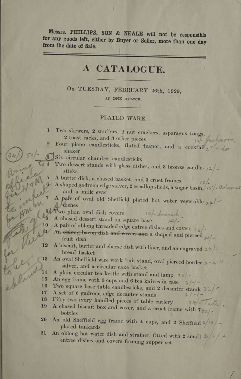 Messrs. PHILLIPS, SON &amp; NEALE will not be responsiblo for any goods left, either by Buyer or Seller, more than one day from the date of Sale.  A CATALOGUE. On TUESDAY, FEBRUARY 26th, 1929, AT ONE oO’CLOCK.    PLATED WARE. 1 Two skewers, 2 snuffers, 2 nut crackers, asparagus tongs, , 2 toast racks, and 8 other pieces po/» He 2 Four piano candlesticks, fluted teapot, and a cocktail, -7- /,- Mee ; shaker { 9 Oo Six circular chamber candlesticks SP ¢ 4 Two dessert stands with glass dishes, and 3 bronze candle- pa/ (v “ aa » AA Me rows : sticks { Ky x \ ° A butter dish, a chased basket, and 3 cruet frames Yip fia 6 : id i 6 Ashaped gadroon edge salver, 2 escallop shells, a sugar basin,! /$“/+ @¢ ee-4 Mets) S fap -and a milk ewer . v al” 7 A pair of oval old Sheffield plated hot water vegetable > p/ Mf Ye A \_ ‘dishes | Fh ae ¢ .84/Two plain oval dish covers 10 /m A aan, |  M36 A chased dessert stand on square base eb) emer LO 7A pair of oblong threaded edge entree dishes and covers ° L/- Wad An-obleng-bacon-dish-and-_eover-and a shaped and pierced ot |. f fruit dish | 12 A biscuit, butter and cheese dish with liner, and an engraved 22 /- bread basket <s ~13 An oval Sheffield wire work fruit stand, oval pierced border 2 y : salver, and a circular cake basket Re 14 A plain circular tea kettle with stand and lamp 36/- : 15 An egg frame with 6 cups and 6 tea knives in case 2/-/- 16 Two square base table candlesticks, and 2 decanter stands 3./~ 18 Fifty-two ivory handled pieces of table cutlery S/n fg he 19 A chased biscuit box and cover, and a cruet frame with 7«> /. 20 An old Sheffield egg frame with 4 cups, and 2 Sheffield 2//° / = plated tankards ey. 21 An oblong hot water dish and Strainer, fitted with 2 small 2/) / + entree dishes and covers forming supper set | 