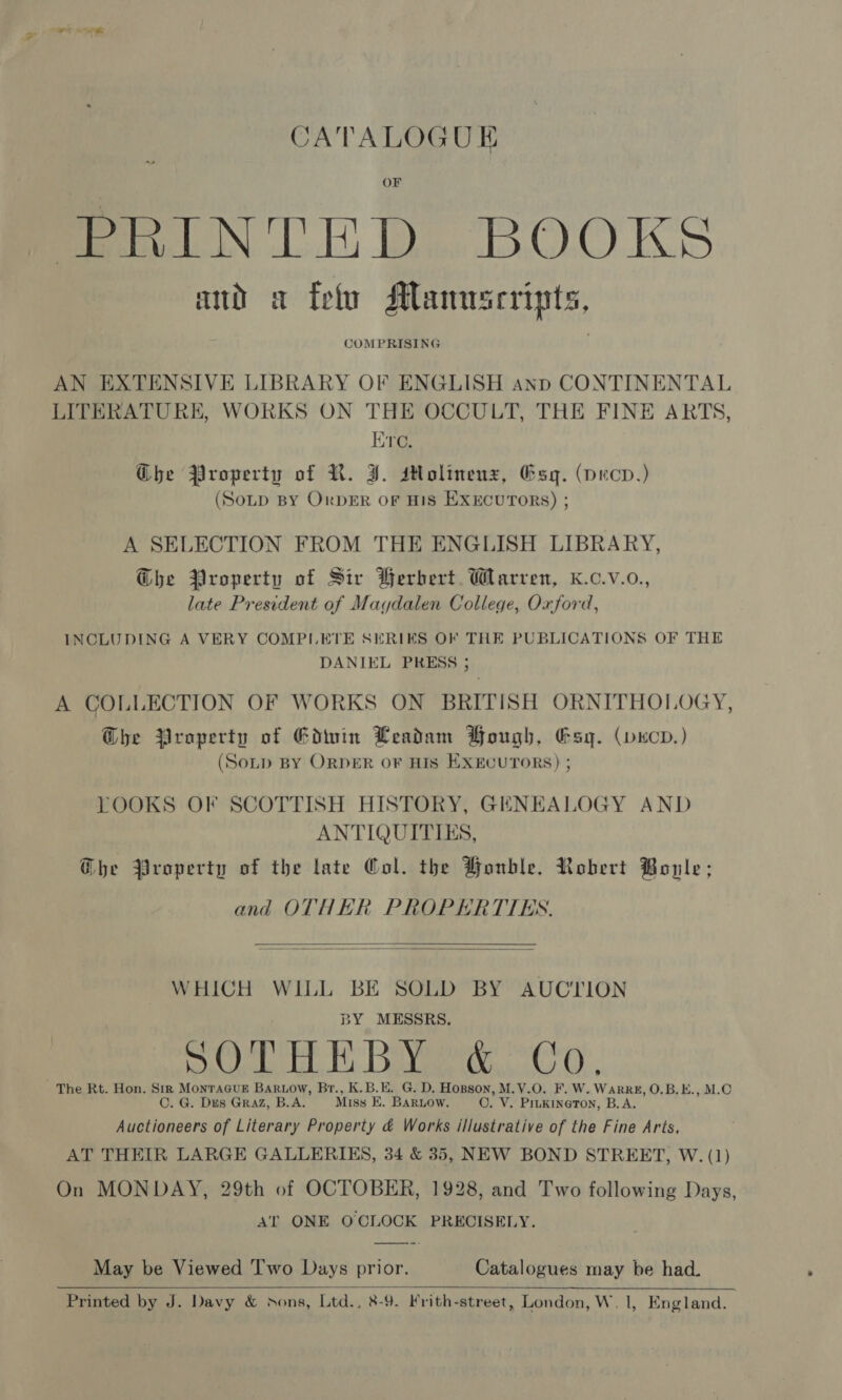 CATALOGUE mraiNTED.. BOOKS ad a feto Manuscripts, COMPRISING  AN EXTENSIVE LIBRARY OF ENGLISH anp CONTINENTAL LITERATURE, WORKS ON THE OCCULT, THE FINE ARTS, Ere. Ghe Property of R. J. sHolinenz, Gsq. (pecv.) (Sotp BY OrpdER oF HIS EXECUTORS) ; A SELECTION FROM THE ENGLISH LIBRARY, G@bhe Property of Sir Berbert. Warren, K.c.v.o., late President of Magdalen College, Oxford, INCLUDING A VERY COMPLETE SERIES OF THE PUBLICATIONS OF THE DANIEL PRESS ; A COLLECTION OF WORKS ON BRITISH ORNITHOLOGY, Ghe Property of Gdwin Leadam Bough, Gsyq. (vucv.) (Sotp BY ORDER OF HIS EXECUTORS) ; LOOKS OF SCOTTISH HISTORY, GENEALOGY AND ANTIQUITIES, Ghe Property of the late Col. the Wonble. Robert Bole; and OTHER PROPERTTES.   WHICH WILL BE SOLD BY AUCTION BY MESSRS. ideals veer Gh, The Rt. Hon. Str Monracuek Bartow, Br., K.B.E. G. D. Hopson, M.V.O. F. W. WarRE, O.B.E., M.C C. G. Dus GRAZ, B.A. Miss E. Barnow. O. V. PILKINGTON, B.A. Auctioneers of Literary Property &amp; Works illustrative of the Fine Arts, AT THEIR LARGE GALLERIES, 34 &amp; 35, NEW BOND STREET, W. (1) On MONDAY, 29th of OCTOBER, 1928, and Two following Days, AT ONE OCLOCK PRECISELY. May be Viewed Two Days prior. Catalogues may be had. 