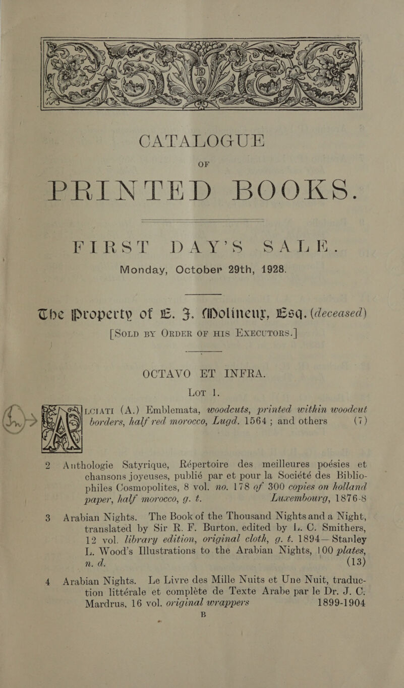    eles Ll) ABN seat Monday, October 29th, 1928. - The Property of L. F. Molineux, Lsq. (deceased) [Sop By ORDER OF HIS EXECUTORS. | OCTAVO ET INFRA.  y, Lowel. \. BRNeAlccratr (A.) Emblemata, woodcuts, printed within woodcut ) &gt; RAIN] borders, half red morocco, Lugd. 1564 ; and others (7) 2 &lt;Anthologie Satyrique, Répertoire des meilleures poésies et chansons joyeuses, publié par et pour la Société des Biblio- philes Cosmopolites, 8 vol. no. 178 ef 300 copies on holland paper, half morocco, g. t. Luxembourg, 1876-8 3 Arabian Nights. The Book of the Thousand Nights and a Night, translated by Sir R. F. Burton, edited by lL. C. Smithers, 12 vol. library edition, original cloth, g. t. 1894—Stanley L. Wood’s Illustrations to the Arabian Nights, !00 plates, n. d. (13) 4 Arabian Nights. Le Livre des Mille Nuits et Une Nuit, traduc- tion littérale et compléte de Texte Arabe par le Dr. J. C: Mardrus, 16 vol. original wrappers 1899-1904 B o