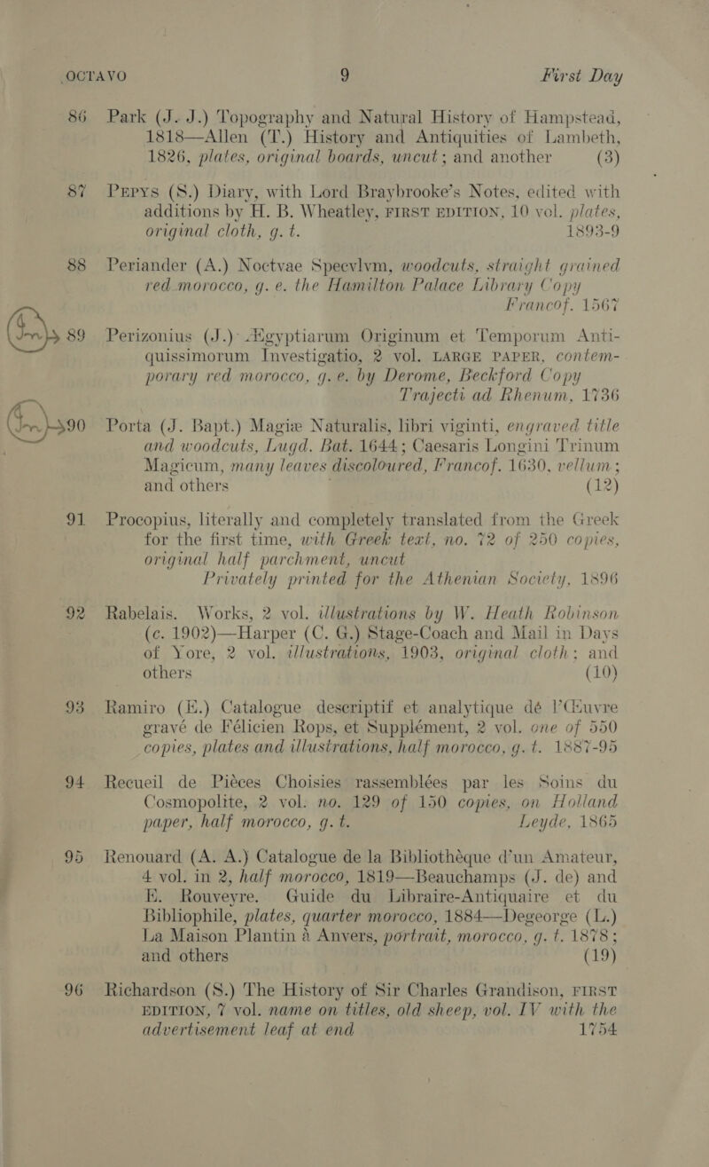 86 87 88 ee 92 93 94 ite) Cor 96 Park (J. J.) Topography and Natural History of Hampstead, 1818—Allen (T.) History and Antiquities of Lambeth, 1826, plates, original boards, uncut; and another (3) Pepys (S.) Diary, with Lord Braybrooke’s Notes, edited with additions by H. B. Wheatley, FrrST EDITION, 10 vol. plates, original cloth, g. t. 1893-9 Periander (A.) Noctvae Speevlvm, woodcuts, straight grained red morocco, g. e. the Hamilton Palace Library Copy Francof. 1567 Perizonius (J.)° digyptiarum Originum et Temporum Anti- quissimorum Investigatio, 2 vol. LARGE PAPER, contem- porary red morocco, g.e. by Derome, Beckford Copy Trajecti ad Rhenum, 1736 Porta (J. Bapt.) Magize Naturalis, libri viginti, engraved title and woodcuts, Lugd. Bat. 1644; Caesaris Longini Trinum Magicum, many leaves discoloured, Francof. 1630, vellum ; and others (12) Procopius, literally and completely translated from the Greek for the first time, with Greek text, no. 72 of 250 copies, original half parchment, uncut Privately printed for the Athenian Society, 1896 Rabelais. Works, 2 vol. ilustrations by W. Heath Robinson (c. 1902)—Harper (C. G.) Stage-Coach and Mail in Days of Yore, 2 vol. cllustrations, 1903, original cloth: and others (10) gravé de Félicien Rops, et Supplément, 2 vol. one of 550 copies, plates and ilustrations, half morocco, g.t. 1887-95 Recueil de Pieces Choisies rassemblées par les Soins du Cosmopoltte, 2 vol: no. 129 of 150 copies, on Holland paper, half morocco, gq. t. Leyde, 1865 Renouard (A. A.) Catalogue de la Bibliotheque d’un Amateur, 4 vol. in 2, half morocco, 1819—Beauchamps (J. de) and Ki. Rouveyre. Guide du Libraire-Antiquaire et du Bibliophile, plates, quarter morocco, 1884—Degeorge (L.) La Maison Plantin 4 Anvers, portrait, morocco, g. t. 1878; and others Cua Richardson (S8.) The History of Sir Charles Grandison, FIRST EDITION, 7 vol. name on titles, old sheep, vol. IV with the advertisement leaf at end 1754