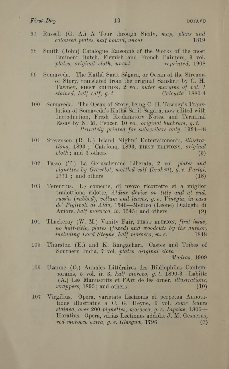 Oye aewell (GA. A Dour through Sicily, map, plans and coloured plates, half bound, uncut 1819 98 Smith (John) Catalogue Raisonné of the Works of the most Eminent Dutch, Flemish and French Painters, 9 vol. plates, original cloth, uncut reprinted, 1908 99 Somaveda. The Katha Sarit Sagara, or Ocean of the Streams of Story, translated from the original Sanskrit by C. H. Tawney, FIRST EDITION, 2 vol. outer margins of vol. I stained, half calf, g. t. Calcutta, 1880-4: 100 Somaveda. The Ocean of Story, being C. H. Tawney’s Trans- lation of Somaveda’s Katha Sarit Sagara, now edited with Introduction, Fresh Explanatory Notes, and Terminal Essay by N. M. Penzer, 10 vol. original buckram, g. t. Privately printed for subscribers only, 1924—8 101 Stevenson (R. L.) Island Nights’ Entertainments, lustra- tions, 1893 ; Catriona, 1893, FIRST EDITIONS, original cloth; and 3 others (5) 102 Tasso (T.) La Gerusalemme Liberata, 2 vol. plates and vignettes by Gravelot, mottled calf (broken), g.e. Parigi, 1771 ; and others (18) 103. ‘Terentius. Le comedie, di nvovo ricorrette et a miglior tradottiona ridotte, Aldine device on title and at end, russia (rubbed), vellum end leaves, g.e. Vinegia, in casa de’ Fighwoli di Aldo, 1546—Medico (Leone) Dialoghi di Amore, half morocco, ib. 1545; and others (9) 104 Thackeray (W. M.) Vanity Fair, First EDITION, first issue, no half-title, plates (foxed) and woodcuts by the author, including Lord Steyne, half morocco, m. e. 1848 105 Thurston (H.) and K. Rangachari. Castes and Tribes of Southern India, 7 vol. plates, original cloth Madras, 1909 106 Uzanne (O.) Annales Littéraires des Bibliophiles Contem- porains, 5 vol. in 3, half moroco, g.t. 1890-3—Labitte (A.) Les Manuscrits et l’Art de les orner, dlustrations, wrappers, 1893; and others (10) 107 Virgilius. Opera, varietate Lectionis et perpetua Annota- tione illustratus a C. G. Heyne, 6 vol. some leaves stained, over 200 vignettes, morocco, g. e. Lipsiae, 1800— Horatius. Opera, varias Lectiones addidit J. M. Gesnerus, red morocco extra, g. e. Glasgue, 1796 (7)