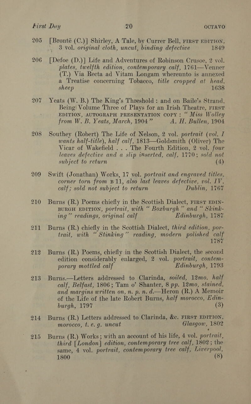 205 208 209 211 212 213 [ Bronté (C.)] Shirley, A Tale, by Currer Bell, rirstT EDITION, 3 vol. original cloth, uncut, binding defective 1849 [Defoe (D.)] Life and Adventures of Robinson Crusoe, 2 vol. plates, twelfth edition, contemporary calf, 1761—Venner (T.) Via Recta ad Vitam Longam whereunto is annexed a Treatise concerning Tobacco, title cropped at head, sheep 1638 Yeats (W. B.) The King’s Threshold : and on Baile’s Strand, Being) Volume Three of Plays for an Irish Theatre, FIRST EDITION, AUTOGRAPH PRESENTATION copy: “ Miss Wolley from W. B. Yeats, March, 1904” A. H. Bullen, 1904 Southey (Robert) The Life of Nelson, 2 vol. portrait (vol. I wants half-title), half calf, 18183—Goldsmith (Oliver) The Vicar of Wakefield ... The Fourth Edition, 2 vol. four leaves defectwe and a slip inserted, calf, 1770; sold not subject to return (4) Swift (Jonathan) Works, 17 vol. portrait and engraved titles. corner torn from B11, also last leaves defective, vol. IV, calf; sold not subject to return Dublin, 1767 Burns (R.) Poems chiefly in the Scottish Dialect, FIRST EDIN- BURGH EDITION, portrait, with “ Boxburgh” and “ Skink- ing” readings, original calf Edinburgh, 1787 Burns (R.) chiefly in the Scottish Dialect, third edition, por- trait, with “ Stinking” reading, modern polished calf 1787 Burns (R.) Poems, chiefly in the Scottish Dialect, the second edition considerably enlarged, 2 vol. portrait, contem- porary mottled calf Edinburgh, 1793 Burns.—Letters addressed to Clarinda, soiled, 12mo. half calf, Belfast, 1806; Tam o’ Shanter, 8 pp. 12mo, stained, and margins written on, n. p. n. d—Heron (R.) A Memoir of the Life of the late Robert Burns, half morocco, Edin- burgh, 1797 (3) Burns (R.) Letters addressed to Clarinda, &amp;c. FIRST EDITION, morocco, t. €. g. uncut Glasgow, 1802 Burns (R.) Works; with an account of his life, 4 vol. portrait, third [London] edition, contemporary tree calf, 1802 ; the same, 4 vol. portrait, contemporary tree calf, Liverpool, 1800 (8)