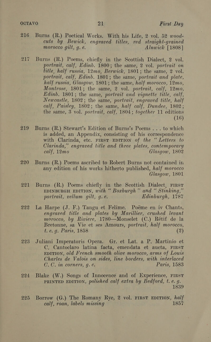 216 217 219 221 222 223 224 220 Burns (R.) Poetical Works. With his Life, 2 vol. 52 wood- cuts by Bewick, engraved titles, red straight-grained morocco gilt, g. e. Alnwick [1808 | Burns (R.) Poems, chiefly in the Scottish Dialect, 2 vol. portrait, calf, Edinb. 1800; the same, 2 vol. portrait on title, half russia, 12mo, Berwick, 1801; the same, 2 vol. portrait, calf, Edinb. 1801; the same, portrait and plate, half russia, Glasgow, 1801; the same, half morocco, 12mo, Montrose, 1801; the same, 2 vol. portrait, calf, 12mo, Edinb. 1801; the same, portrait and vignette title, calf, Newcastle, 1802; the same, portrait, engraved title, half calf, Paisley, 1802; the same, half calf, Dundee, 1802; the same, 3 vol. portrait, calf, 1804; together 11 editions (16) Burns (R.) Stewart’s Edition of Burns’s Poems . . . to which is added, an Appendix, consisting of his correspondence with Clarinda, etc. FIRST EDITION of the “ Letters to Clarinda,” engraved title and three plates, contemporary calf, 12mo Glasgow, 1802 Burns (R.) Poems ascribed to Robert Burns not contained in any edition of his works hitherto published, half morocco Glasgow, 1801 Burns (R.) Poems chiefly in the Scottish Dialect, First EDINBURGH EDITION, with “ Boxburgh” and “ Stinking,” portrait, vellum gilt, g.e. Edinburgh, 1787 La Harpe (J. F.) Tangu et Felime. Poéme en iv Chants, engraved title and plates by Marillier, crushed levant morocco, by Riviere, 1780—Monselet (C.) Rétif de la Bretonne, sa Vie et ses Amours, portrait, half morocco, t.e. g. Paris, 1858 (2) Juliani Imperatoris Opera. Gr. et Lat. a P. Martinio et C. Cantoclaro latina facta, emendata et aucta, FIRST EDITION, old French smooth olive morocco, arms of Louis Charles de Valois on sides, line borders, with interlaced C. C. 1m corners, g. ¢. Paris, 1583 Blake (W.) Songs of Innocence and of Experience, FIRST PRINTED EDITION, polished calf extra by Bedford, t. e. g. 1839 Borrow (G.) The Romany Rye, 2 vol. FIRST EDITION, half calf, roan, labels missing 1857