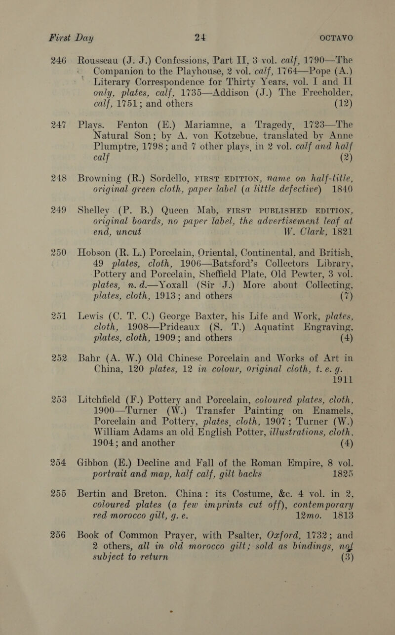 246 ROL 253 254 255 256 Rousseau (J. J.) Confessions, Part II, 3 vol. calf, 1790—The ~ Companion to the Playhouse, 2 vol. calf, 1764—Pope (A.) Literary Correspondence for Thirty Years, vol. I and Il only, plates, calf, 1%735—Addison (J.) The Freeholder, calf, 1751; and others (12) Plays. Fenton (E.) Mariamne, a Tragedy, 1723—The Natural Son; by A. von Kotzebue, translated by Anne Plumptre, 1798; and 7 other plays, in 2 vol. calf and half calf (2) Browning (R.) Sordello, FIRST EDITION, Name on half-title, original green cloth, paper label (a little defective) 1840 Shelley .(P. B.) Queen Mab, FIRST PUBLISHED EDITION, original boards, no paper label, the advertisement leaf at end, uncut W. Clark, 1821 Hobson (R. L.) Porcelain, Oriental, Continental, and British, 49 plates, cloth, 1906—Batsford’s Collectors Library, -Pottery and Porcelain, Sheffield Plate, Old Pewter, 3 vol. plates, n.d.—Yoxall (Sir J.) More about Collecting, plates, cloth, 1913; and others (7) Lewis (C. T. C.) George Baxter, his Life and Work, plates, cloth, 1908—Prideaux (S. T.) Aquatint Engraving, plates, cloth, 1909; and others (4) Bahr (A. W.) Old Chinese Porcelain and Works of Art in China, 120 plates, 12 in colour, Original cloth, t. e. g. 1st Litchfield (F.) Pottery and Porcelain, coloured plates, cloth, 1900—Turner (W.) Transfer Painting on Enamels, Porcelain and Pottery, plates, cloth, 1907; Turner (W.) William Adams an old English Potter, wlustrations, cloth, 1904; and another (4) Gibbon (H.) Decline and Fall of the Roman Empire, 8 vol. portrait and map, half calf, gilt backs 1825 Bertin and Breton. China: its Costume, &amp;c. 4 vol. in 2, coloured plates (a few imprints cut off), contemporary red morocco gilt, g. e. 12mo. 1813 Book of Common Prayer, with Psalter, Oxford, 1732; and 2 others, all in old morocco gilt; sold as bindings, not subject to return (3)