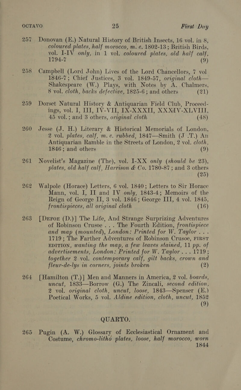 20% 209 260 263 264 265 Donovan (K.) Natural History of British Insects, 16 vol. in 8, coloured plates, half morocco, m. @. 1802-13 ; British Birds, vol. I-IV only, in 1 vol. coloured plates, old half calf, 1794-7 (9) Campbell (Lord John) Lives of the Lord Chancellors, 7 vol 1846-7; Chief Justices, 3 vol. 1849-57, original cloth— Shakespeare (W.) Plays, with Notes by A. Chalmers, 8 vol. cloth, backs defective, 1825-6 ; and others (21) Dorset Natural History &amp; Antiquarian Field Club, Proceed- ings, vol. I, III, IV-VII, IX-XXXII, XXXIV-XLVIII, 45 vol.; and 3 others, original cloth (48) Jesse (J. H.) Literary &amp; Historical Memorials of London, 2 vol. plates, calf, m.e. rubbed, 184%7—Smith (J .T.) An Antiquarian Ramble in the Streets of London, 2 vol. cloth, 1846; and others (9) Novelist’s Magazine (The), vol. I-XX only (should be 23), plates, old half calf, Harrison &amp; Co. 1780-87 ; and 3 others (25) Walpole (Horace) Letters, 6 vol. 1840; Letters to Sir Horace Mann, vol. I, II and IV only, 1843-4; Memoirs of the Reign of George II, 3 vol. 1846; George III, 4 vol. 1845, frontispeces, all original cloth (16) [ DeFor (D.)| The Life, And Strange Surprizing Adventures of Robinson Crusoe ... The Fourth Edition, frontispiece and map (mounted), London: Printed for W. Taylor .. . 1719; The Farther Adventures of Robinson Crusoe, FIRST EDITION, wanting the map, a few leaves stained, 11 pp. of advertisements, London: Printed for W. Taylor ...1719; together 2 vol. contemporary calf, gilt backs, crown and fleur-de-lys in corners, joints broken (2) { Hamilton (T.)] Men and Manners in America, 2 vol. boards, uncut, 1833—Borrow (G.) The Zincali, second edition, 2 vol. original cloth, uncut, loose, 1843—Spenser (E.) Poetical Works, 5 vol. Aldine edition, cloth, uncut, 1852 (9) QUARTO. Pugin (A. W.) Glossary of Kcclesiastical Ornament and - Costume, chromo-litho plates, loose, half morocco, worn | 1844
