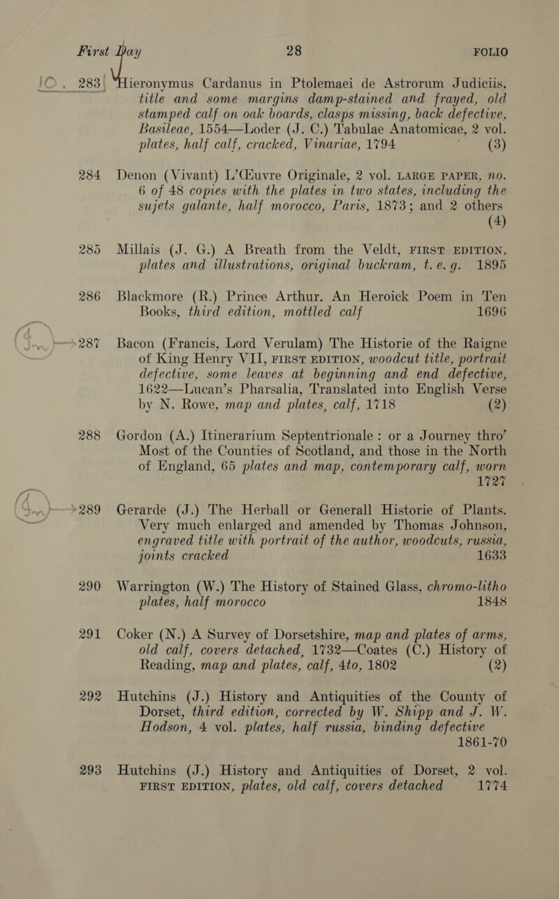 . 283) “Hieronymus Cardanus in Ptolemaei de Astrorum Judiciis, title and some margins damp-stained and frayed, old stamped calf on oak boards, clasps missing, back defective, Basileae, 1554—Loder (J. C.) Tabulae Anatomicae, 2 vol. plates, half calf, cracked, Vinariae, 1794 (3) 284 Denon (Vivant) L’Csuvre Originale, 2 vol. LARGE PAPER, 70. 6 of 48 copies with the plates in two states, including the sujets galante, half morocco, Paris, 1873; and 2 others (4) 285 Millais (J. G.) A Breath from the Veldt, FIRST EDITION, plates and illustrations, original buckram, t.e.g. 1895 286 Blackmore (R.) Prince Arthur. An Heroick Poem in Ten Books, third edition, mottled calf 1696 287 Bacon (Francis, Lord Verulam) The Historie of the Raigne of King Henry VII, First EDITION, woodcut title, portrait defective, some leaves at beginning and end defective, 1622—Lucean’s Pharsalia, Translated into English Verse by N. Rowe, map and plates, calf, 1718 (2) 288 Gordon (A.) Itinerarium Septentrionale : or a Journey thro’ Most of the Counties of Scotland, and those in the North of England, 65 plates and map, contemporary calf, worn 1727 »289 Gerarde (J.) The Herball or Generall Historie of Plants. Very much enlarged and amended by Thomas Johnson, engraved title with portrait of the author, woodcuts, russia, joints cracked 1633 290 Warrington (W.) The History of Stained Glass, chromo-litho plates, half morocco 1848 291 Coker (N.) A Survey of Dorsetshire, map and plates of arms, old calf, covers detached, 1732—Coates (C.) History of Reading, map and plates, calf, 4to, 1802 (2) 292 Hutchins (J.) History and Antiquities of the County of Dorset, third edition, corrected by W. Shipp and J. W. Hodson, 4 vol. plates, half russia, binding defectwe 1861-70 293 Hutchins (J.) History and Antiquities of Dorset, 2 vol. FIRST EDITION, plates, old calf, covers detached 17%4