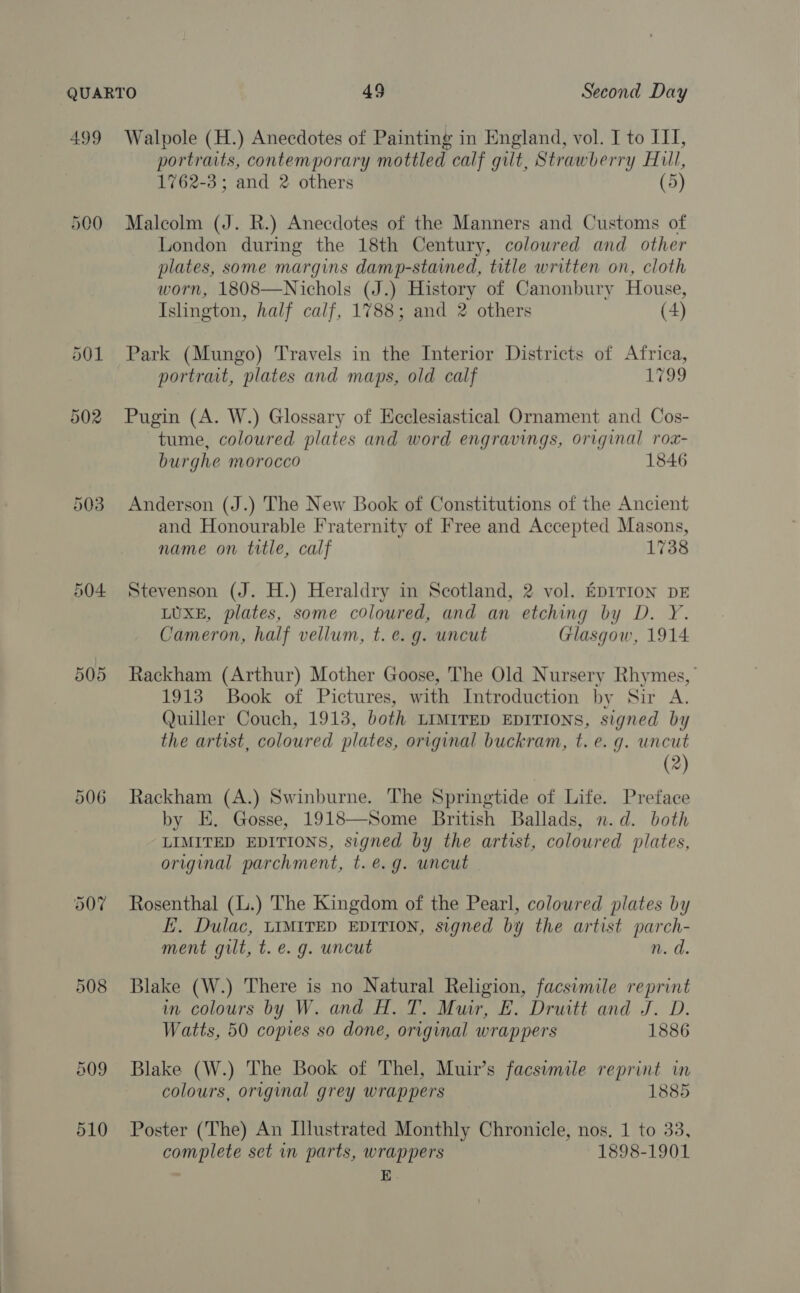 499 503 504. 505 506 508 209 510 Walpole (H.) Anecdotes of Painting in England, vol. I to II, portraits, contemporary mottled calf gilt, Strawberry Hill, 1762-3; and 2 others (5) Malcolm (J. R.) Anecdotes of the Manners and Customs of London during the 18th Century, colowred and other plates, some margins damp-stained, title written on, cloth worn, 1808—Nichols (J.) History of Canonbury House, Islington, half calf, 1788; and 2 others (4) Park (Mungo) Travels in the Interior Districts of Africa, portrait, plates and maps, old calf 1799 Pugin (A. W.) Glossary of Ecclesiastical Ornament and Cos- tume, coloured plates and word engravings, original rox- burghe morocco 1846 Anderson (J.) The New Book of Constitutions of the Ancient and Honourable Fraternity of Free and Accepted Masons, name on title, calf 1738 Stevenson (J. H.) Heraldry in Scotland, 2 vol. EDITION DE LUXE, plates, some coloured, and an etching by D. Y. Cameron, half vellum, t. e.g. uncut Glasgow, 1914 Rackham (Arthur) Mother Goose, The Old Nursery Rhymes, | 1913 Book of Pictures, with Introduction by Sir A. Quiller Couch, 1913, both LIMITED EDITIONS, signed by the artist, coloured plates, original buckram, t. e. g. uncut (2) Rackham (A.) Swinburne. The Springtide of Life. Preface by E. Gosse, 1918—Some British Ballads, n.d. both LIMITED EDITIONS, signed by the artist, coloured plates, original parchment, t. e.g. wneut Rosenthal (.) The Kingdom of the Pearl, coloured plates by E. Dulac, LIMITED EDITION, signed by the artist parch- ment gut, t. e.g. uncut n. d. Blake (W.) There is no Natural Religion, facsimile reprint in colours by W. and H. T. Muir, E. Druitt and J. D. Watts, 50 copies so done, original wrappers 1886 Blake (W.) The Book of Thel, Muir’s facsimile reprint in colours, original grey wrappers 1885 Poster (The) An Illustrated Monthly Chronicle, nos. 1 to 33, complete set in parts, wrappers 1898-1901 E