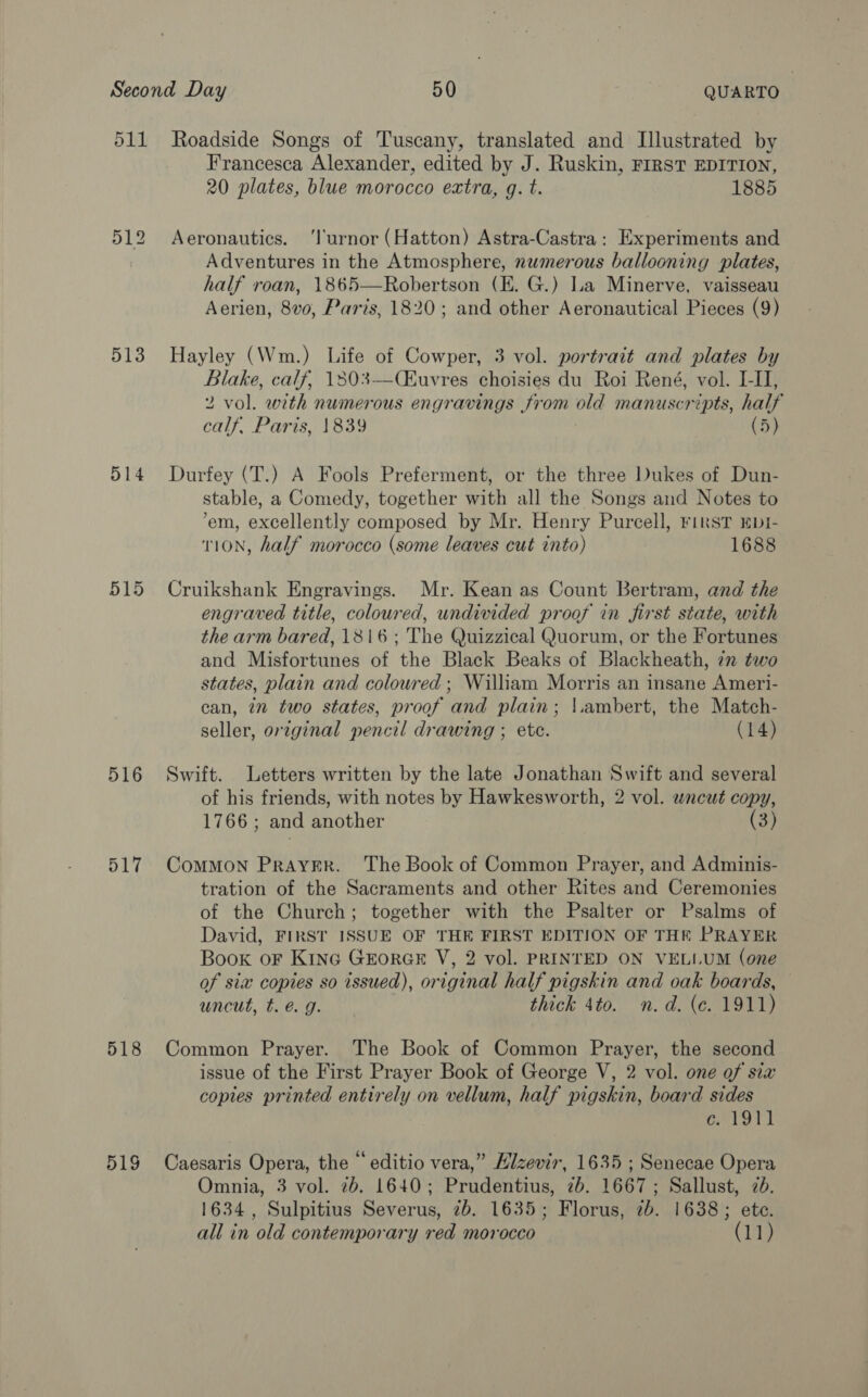 513 514 515 516 517 518 519 Francesca Alexander, edited by J. Ruskin, FIRST EDITION, 20 plates, blue morocco extra, g. t. 1885 Aeronautics. ‘l'urnor (Hatton) Astra-Castra: Experiments and Adventures in the Atmosphere, numerous ballooning plates, half roan, 1865—Robertson (E. G.) La Minerve, vaisseau Aerien, 8v0, Paris, 1820; and other Aeronautical Pieces (9)  Hayley (Wm.) Life of Cowper, 3 vol. portrait and plates by Blake, calf, 1303—Ckuvres choisies du Roi René, vol. I-I, 2 vol. with numerous engravings from old manuscripts, half calf, Paris, 1839 (5) Durfey (T.) A Fools Preferment, or the three Dukes of Dun- stable, a Comedy, together with all the Songs and Notes to ‘em, excellently composed by Mr. Henry Purcell, First EbI- T1ON, half morocco (some leaves cut into) 1688 Cruikshank Engravings. Mr. Kean as Count Bertram, and the engraved title, coloured, undivided proof in first state, with the arm bared, 1816; The Quizzical Quorum, or the Fortunes and Misfortunes of the Black Beaks of Blackheath, in two states, plain and coloured ; William Morris an insane Ameri- can, in two states, proof and plain; |.ambert, the Match- seller, original pencil drawing ; etc. (14) Swift. Letters written by the late Jonathan Swift and several of his friends, with notes by Hawkesworth, 2 vol. wnewt copy, 1766; and another (3) CoMMON PRAYER. The Book of Common Prayer, and Adminis- tration of the Sacraments and other Rites and Ceremonies of the Church; together with the Psalter or Psalms of David, FIRST ISSUE OF THE FIRST EDITION OF THE PRAYER Book oF Kine GrorGE V, 2 vol. PRINTED ON VELLUM (one of sia copies so issued), original half pigskin and oak boards, uncut, t. é g. thick 4to. n.d. (e. 1911) Common Prayer. The Book of Common Prayer, the second issue of the First Prayer Book of George V, 2 vol. one of sia copies printed entirely on vellum, half pigskin, board sides aad Ba | Caesaris Opera, the “ editio vera,” Hizevir, 1635 ; Senecae Opera Omnia, 3 vol. 2b. 1640; Prudentius, 2b. 1667; Sallust, 2d. 1634, Sulpitius Severus, 7b. 1635; Florus, 2b. 1638; ete.