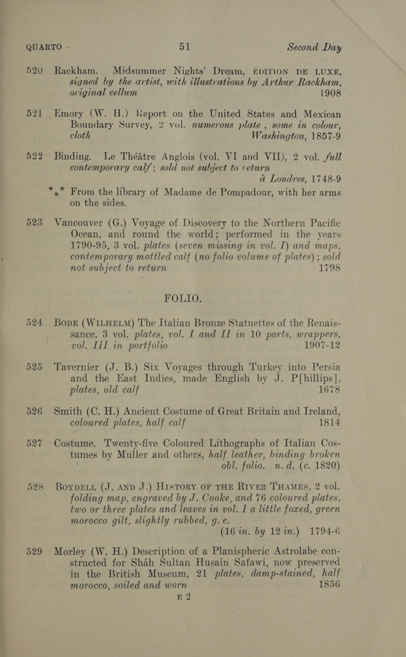 520 Rackham. Midsummer Nights’ Dream, EDITION DE LUXE, signed by the artist, with tllustrations by Arthur Rackham, original vellum 1908 521 Emory (W. H.) Report on the United States and Mexican Boundary Survey, 2 vol. numerous plate , some in colour, cloth Washington, 1857-9 522 Binding. Ie Théatre Anglois (vol. VI and VII), 2 vol. full contemporary calf; sold not subject to return ad Londres, 1748-9 *,* From the library of Madame de Pompadour, with her arms on the sides. 523 Vancouver (G.) Voyage of Discovery to the Northern Pacific Ocean, and round the world; performed in the years 1790-95, 3 vol. plates (seven missing in vol. I) and maps, contemporary mottled calf (no folio volume of plates) ; sold not subject to return 1798 FOLIO. 524 BopEe (WILHELM) The Italian Bronze Statuettes of the Renais- sance, 3 vol. plates, vol. [ and LI in 10 parts, wrappers, vol. Lil in portfolio 1907-12 525 Tavernier (J. B.) Six Voyages through Turkey into Persia and the East Indies, made English by J. P[hillips], plates, old calf 1678 526 Smith (C. H.) Ancient Costume of Great Britain and Ireland, coloured plates, half calf 1814 527 Costume. Twenty-five Coloured Lithographs of Italian Cos- tumes by Muller and others, half leather, binding broken obl. folio. n.d. (c. 1820) 528 Boypruy (J. AND J.) History oF THE River THAMES, 2 vol. folding map, engraved by J. Cooke, and 76 coloured plates, two or three plates and leaves in vol. I a little foxed, green morocco gilt, slightly rubbed, gq. e. (16 in. by 12%.) 1794-6 529 Morley (W. H.) Description of a Planispheric Astrolabe con- structed for Shah Sultan Husain Safawi, now preserved in the British Museum, 21 plates, damp-stained, half morocco, soiled and worn 1856 Kr 2
