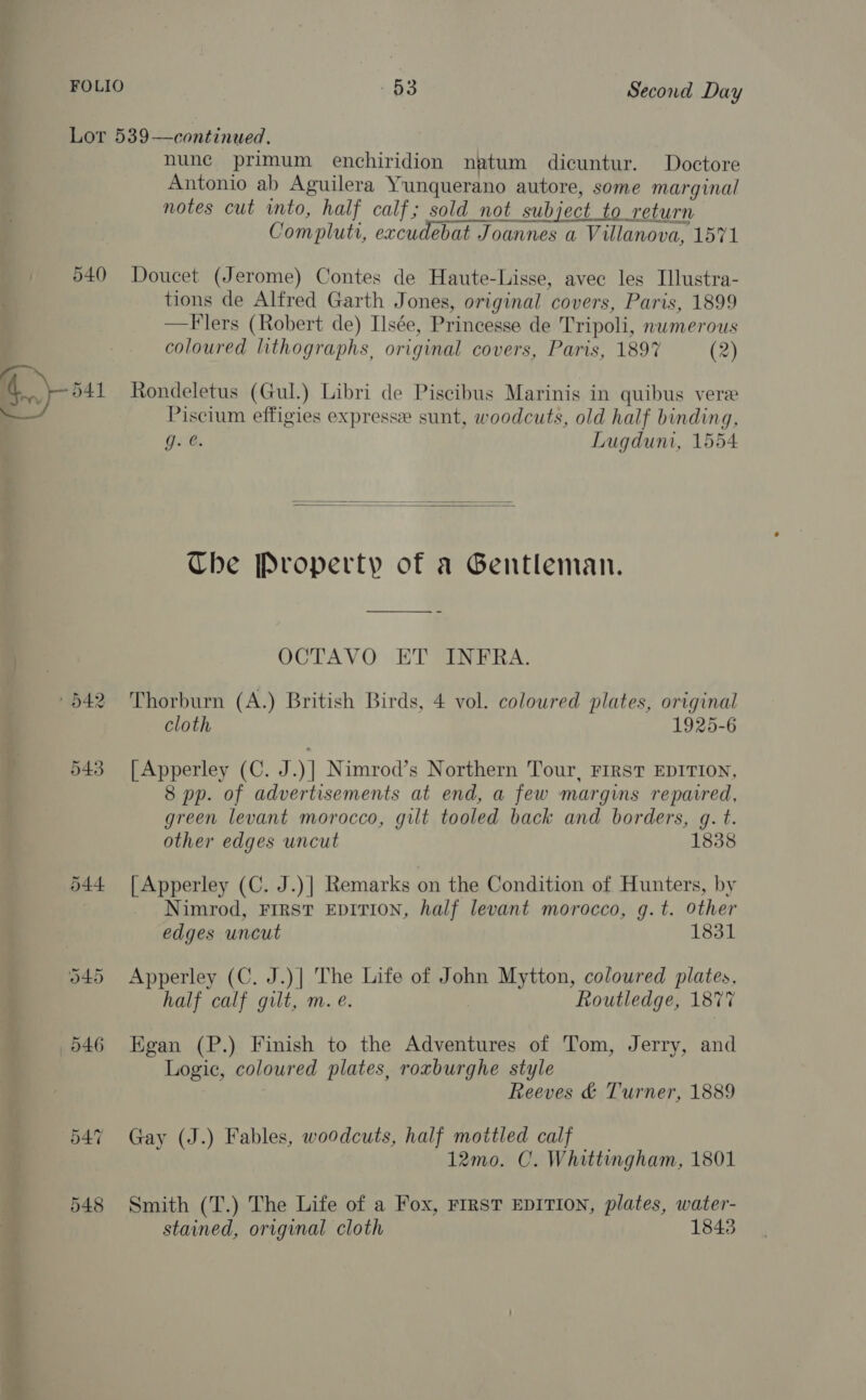 Lor 539—continued. nune primum enchiridion natum dicuntur. Doctore Antonio ab Aguilera Yunquerano autore, some marginal notes cut into, half calf; sold_not subject to return Compluti, excudebat Joannes a Villanova, 1571 540 Doucet (Jerome) Contes de Haute-Lisse, avec les Illustra- tions de Alfred Garth Jones, original covers, Paris, 1899 —Flers (Robert de) Ilsée, Princesse de Tripoli, numerous coloured lithographs, original covers, Paris, 189% (2) 541 Rondeletus (Gul.) Libri de Piscibus Marinis in quibus vere a Piscium effigies express sunt, woodcuts, old half binding, g- @. Lugduni, 1554   Che Property of a Gentleman. OCTAVO ET INFRA. Oo TS oo Thorburn (A.) British Birds, 4 vol. coloured plates, original cloth 1925-6 543 [Apperley (C. J.)] Nimrod’s Northern Tour, FIRST EDITION, 8 pp. of advertisements at end, a few margins repaired, green levant morocco, gilt tooled back and borders, g. t. other edges uncut 1838 544 [Apperley (C. J.)]| Remarks on the Condition of Hunters, by Nimrod, FIRST EDITION, half levant morocco, g.t. Other edges uncut 1831 545 Apperley (C. J.)| The Life of John Mytton, coloured plates, half calf gilt, m. e. Routledge, 1877 546 Egan (P.) Finish to the Adventures of Tom, Jerry, and Logic, coloured plates, roxburghe style Reeves &amp; Turner, 1889 547 Gay (J.) Fables, woodcuts, half mottled calf 12mo. OC. Whittingham, 1801 548 Smith (T.) The Life of a Fox, First EDITION, plates, water- stained, original cloth 1843
