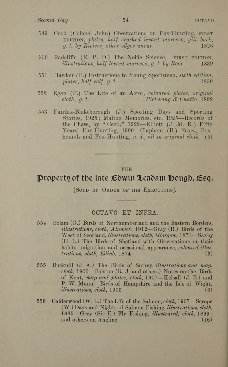 549 Cook (Colonel John) Observations on Fox-Hunting, First EDITION, plates, half crushed levant morocco, gilt back, g.t. by Rwiere, other edges uncut 1826 550 Radcliffe (E. P. D.) The Noble Science, FIRST EDITION, illustrations, half levant morocco, g. t. by Root 1839 551 Hawker (P.) Instructions to Young Sportsmen, sizth edition, plates, half calf, g. t. 1830 552 Egan (P.) The Life of an Actor, coloured plates, original cloth, g. t. Pickering &amp; Chatto, 1892 553 Fairfax-Blakeborough (J.) Sporting Days and Sporting Stories, 1925; Malton Memories, etc. 1925—Records of the Chase, by “ Cecil,” 1922—Elliott (J .M. K.) Fifty Years’ Fox- -Hunting, 1900—Clapham (R.) Foxes, Fox- hounds and Fox-Hunting, n. d., all in original cloth (5)   THE Property of the late Bdwin Leadam bough, Esq. [Sorp By ORDER OF HIS ExEcuTOoRs|]. OCTAVO ET INFRA. 554 Bolam (G.) Birds of Northumberland and the Eastern Borders, illustrations, cloth, Alnwick, 1912—Gray (R.) Birds of the West of Scotland, z//ustrations, cloth, Glasgow, 1871—Saxby (H. L.) The Birds of Shetland with Observations on their habits, migration and occasional appearance, coloured z/lus- trations, cloth, kdinb. 1874 (3) 555 Bucknill (J. A.) The Birds of Surrey, d/ustrations and map, cloth, 1900—Balston (R. J. and others) Notes on the Birds of Kent, map and plates, cloth, 1907— Kelsall (J. E.) and P. W. Munn. Birds of Hampshire and the Isle of Wight, illustrations, cloth, 1905 “(3 ) 556 Calderwood (W. L.) The Life of the Salmon, cloth, 1907—Scrope (W.) Days and Nights of Salmon Fishing, ¢/lustrations, cloth, 1885—Grey (Sir E.) Fly Fishing, ¢llustrated, cloth, 1899 ; and others on Angling (16)