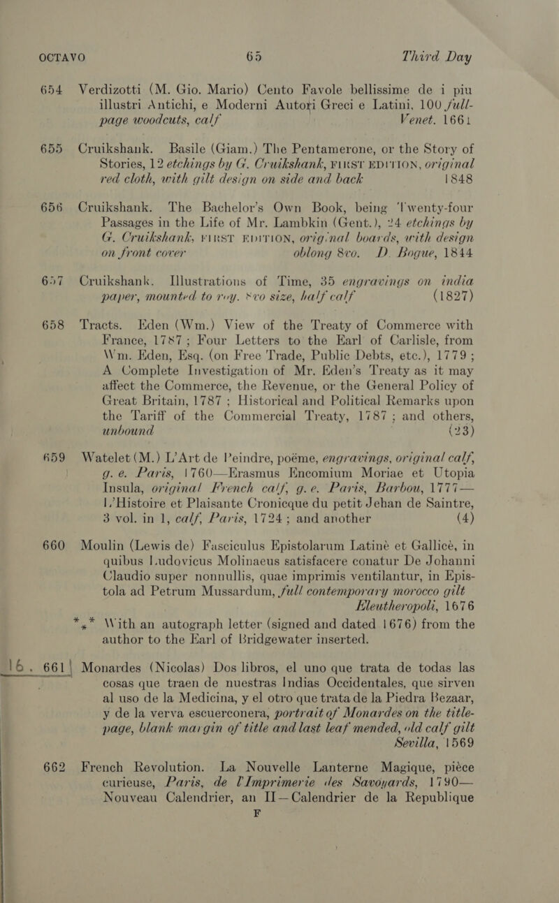 654 Verdizotti (M. Gio. Mario) Cento Favole bellissime de i piu illustri Antichi, e Moderni Autori Greci e Latini, 100 /udl- page woodcuts, calf Venet. 1661 655 Cruikshank. Basile (Giam.) The Pentamerone, or the Story of Stories, 12 etchings by G. Cruikshank, Fiwkst EDITION, original red cloth, with gilt design on side and back 1848 656 Cruikshank. The Bachelor's Own Book, being 'lwenty-four Passages in the Life of Mr. Lambkin (Gent.), 24 etchings by G. Cruikshank, vinst Evivion, orignal boards, with design on front cover oblong 8vo. D. Bogue, 1844 657 Cruikshank. Illustrations of Time, 35 engravings on india paper, mounted to rvy. &amp;vo size, half calf (1827) 658 ‘Tracts. Eden (Wm.) View of the Treaty of Commerce with France, 1787; Four Letters to the Earl of Carlisle, from Wm. Eden, Esq. (on Free Trade, Public Debts, etc.), 1779 ; A Complete Investigation of Mr. Eden’s Treaty as it may affect the Commerce, the Revenue, or the General Policy of Great Britain, 1787 ; Historical and Political Remarks upon the Tariff of the Commercial Treaty, 1787; and others, unbound (23) 659 Watelet(M.) L’Art de Peindre, poéme, engravings, original calf, g. é@. Paris, |760—Erasmus Encomium Moriae et Utopia Insula, original French calf, g.e. Paris, Barbou, \1777— |,’ Histoire et Plaisante Cronicque du petit Jehan de Saintre, 3 vol. in 1, calf, Paris, 1724; and another (4) 660 Moulin (Lewis de) Fasciculus Epistolarum Latiné et Gallicé, in quibus I.udovicus Molinaeus satisfacere conatur De Johanni Claudio super nonnullis, quae imprimis ventilantur, in Epis- tola ad Petrum Mussardum, ful/ contemporary morocco gilt Kleutheropoli, 1676 *,* With an autograph letter (signed and dated 1676) from the author to the Earl of Bridgewater inserted. 16. 661\ Monardes (Nicolas) Dos libros, el uno que trata de todas las Tre cosas que traen de nuestras Indias Occidentales, que sirven al uso de la Medicina, y el otro que trata de la Piedra Bezaar, y de la verva escuerconera, portrait of Monardes on the title- page, blank margin of title and last leaf mended, old calf gilt Sevilla, 1569 662 French Revolution. La Nouvelle Lanterne Magique, piéce curieuse, Paris, de Imprimerie des Savoyards, 1790— Nouveau Calendrier, an I]—Calendrier de la Republique F