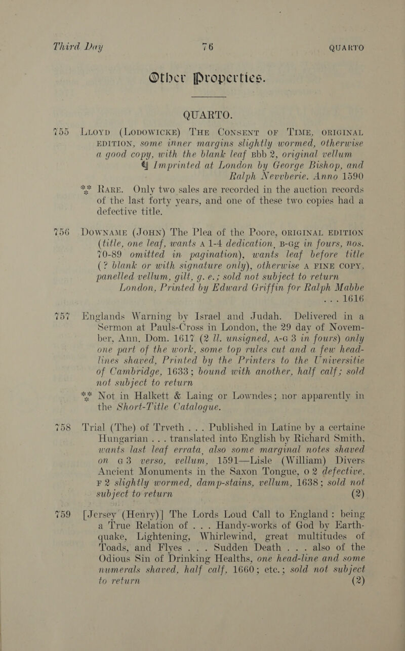 ~ [ey 4 o&gt; 2 It ~2 7108 cad Ot - Ne) Other Properties. QUARTO. Luoyp (LODOWICKE) THE CONSENT OF ‘TIME, ORIGINAL EDITION, some inner margins slightly wormed, Otherwise a good copy, with the blank leaf Bbb 2, original vellum 4) Zmprinted at London by George Bishop, and Ralph Nevvberie. Anno 1590 tARE. Only two sales are recorded in the auction records of the last forty years, and one of these two copies had a defective title. DOWNAME (JOHN) The Plea of the Poore, ORIGINAL EDITION (title, one leaf, wants A 1-4 dedication, B-Gg in fours, Nos. 70-89 omitted in pagination), wants leaf before title (? blank or with signature only), otherwise A FINE COPY, panelled vellum, gilt, g. e.; sold not subject to return London, Printed by Edward Griffin for Ralph Mabbe ue Englands Warning by Israel and Judah. Delivered in a Sermon at Pauls-Cross in London, the 29 day of Novem- ber, Ann, Dom. 1617 (2 Ul. unsigned, A-G 3 in fours) only one part of the work, some top rules cut and a few head- lines shaved, Printed by the Printers to the Universite of Cambridge, 1633; bound with another, half calf; sold not subject to return ** Not in Halkett &amp; Laing or Lowndes; nor apparently in the Short-Title Catalogue. Trial (The) of 'Trveth . .. Published in Latine by a certaine Hungarian ... translated into English by Richard Smith, wants last leaf errata, also some marginal notes shaved on @3 verso, vellum, 1591—Lisle (William) Divers Ancient Monuments in the Saxon Tongue, 0 2 defective, F 2 slightly wormed, damp-stains, vellum, 1638; sold not subject to return (2) [Jersey (Henry)| The Lords Loud Call to England: being a True Relation of .. . Handy-works of God by EKarth- quake, Lightening, Whirlewind, great multitudes otf Toads, and Flyes . . . Sudden Death . . . also of the Odious Sin of Drinking Healths, one head-line and some numerals shaved, half calf, 1660; ete.; sold not subject to return (2)