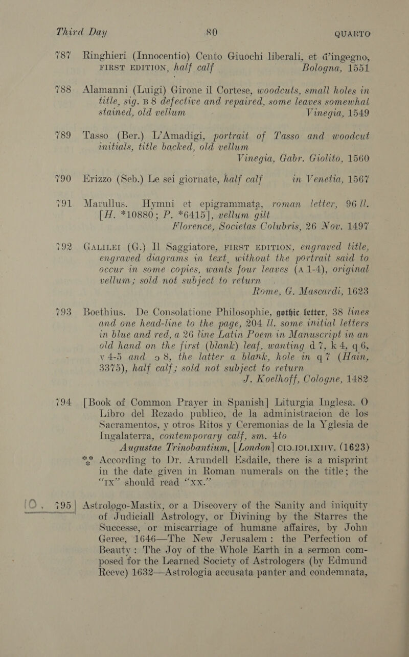 789 792 Ringhieri (Innocentio) Cento Giuochi liberali, et d@’ingegno, FIRST EDITION, half calf Bologna, 1551 Alamanni (Luigi) Girone il Cortese, woodcuts, small holes in title, sig. B 8 defective and repaired, some leaves somewhat stained, old vellum Vinegia, 1549 Tasso (Ber.) L’Amadigi, portrait of Tasso and woodcut initials, title backed, old vellum | Vinegia, Gabr. Giolito, 1560 Krizzo (Seb.) Le sei giornate, half calf in Venetia, 1567 Marullus. Hymni et epigrammata, roman letter, 96 Ul. [H. *10880; P. *6415], vellum gilt Florence, Societas Colubris, 26 Nov. 1497 GALILEI (G.) Il Saggiatore, FIRST EDITION, engraved title, engraved diagrams in teat, without the portrait said to occur in some copies, wants four leaves (A 1-4), original vellum; sold not subject to return Rome, G. Mascardi, 1623 Boethius. De Consolatione Philosophie, gothic fetter, 38 lines and one head-line to the page, 204 ll. some wutial letters in blue and red, a 26 line Latin Poem in Manuscript in an old hand on the first (blank) leaf, wanting d7, k 4, q 6, v4-5 and 98, the latter a blank, hole in q? (Hain, 3375), half calf; sold not subject to return J. Koelhoff, Cologne, 1482 [Book of Common Prayer in Spanish] Liturgia Inglesa. O Libro del Rezado publico, de la administracion de los Sacramentos, y otros Ritos y Ceremonias de la Yglesia de Ingalaterra, contemporary calf, sm. 4to Augustae Trinobantium, | London] c19.19. xv. (1623) * According to Dr. Arundell Esdaile, there is a misprint in the date given in Roman numerals on the title; the tx” should read “xx.” Astrologo-Mastix, or a Discovery of the Sanity and iniquity of Judiciall Astrology, or Divining by the Starres the Successe, or miscarriage of humane affaires, by John Geree, 1646—The New Jerusalem: the Perfection of Beauty : The Joy of the Whole Earth in a sermon com- posed for the Learned Society of Astrologers (by Edmund Reeve) 1632—Astrologia accusata panter and condemnata,