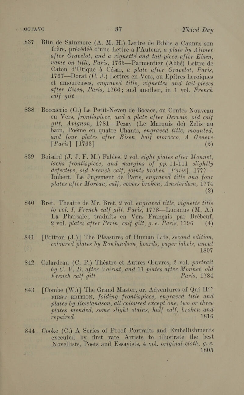 837 838 839 840 841 842 843 844 Blin de Sainmore (A. M. H.) Lettre de Biblis a Caunus son frere, précédéé dune Lettre a Auteur, a plate by Alimet after Gravelot, and a vignette and tail-piece after Eisen, name on title, Paris, 1765—Parmentier (Abbé) Lettre de Caton d’Utique 4 César, a plate after Gravelot, Paris, 1767—Dorat (C. J.) Lettres en Vers, ou Epitres heroiques et amoureuses, engraved title, vignettes and tail-pieces after Eisen, Paris, 1766; and another, in 1 vol. French calf gilt Boccaccio (G.) Le Petit-Neveu de Bocace, ou Contes Nouveau en Vers, frontispiece, and a plate after Dervais, old calf gilt, Avignon, 1781—Pezay (Le Marquis de) Zelis au bain, Poéme en quatre Chants, engraved title, mounted, and four plates after Eisen, half morocco, A Geneve [Paris] [1763] (2)  Boisard (J. J. F. M.) Fables, 2 vol. eight plates after Monnet, lacks frontispiece, and margins of pp. 11-111 slightly defectwe, old French calf, joints broken [Paris], 1777— Imbert. Le Jugement de Paris, engraved title and four plates after Moreau, calf, covers broken, Amsterdam, 1774 (2) Bret. Theatre de Mr. Bret, 2 vol. engraved title, vignette title to vol. I, French calf gilt, Paris, 1778—Lucanus (M. A.) La Pharsale; traduits en Vers Francais par Brébeuf, 2 vol. plates after Perin, calf gilt, g. e. Paris, 1796 (4) [Britton (J.)| The Pleasures of Human Life, second edition, coloured plates by Rowlandson, boards, paper labels, uncut 1807 Colardeau (C. P.) Théatre et Autres Giuvres, 2 vol. portrait by C. V. D. after Voiriat, and 11 plates after Monnet, old French calf gilt Paris, 1784 [Combe (W.)] The Grand Master, or, Adventures of Qui Hi? FIRST EDITION, folding frontispiece, engraved title and plates by Rowlandson, all coloured except one, two or three plates mended, some slight stains, half calf, broken and repaired 1816 Cooke (C.) A Series of Proof Portraits and Embellishments executed by first rate Artists to illustrate the best Novellists, Poets and Essayists, 4 vol. original cloth, g. e. 1805