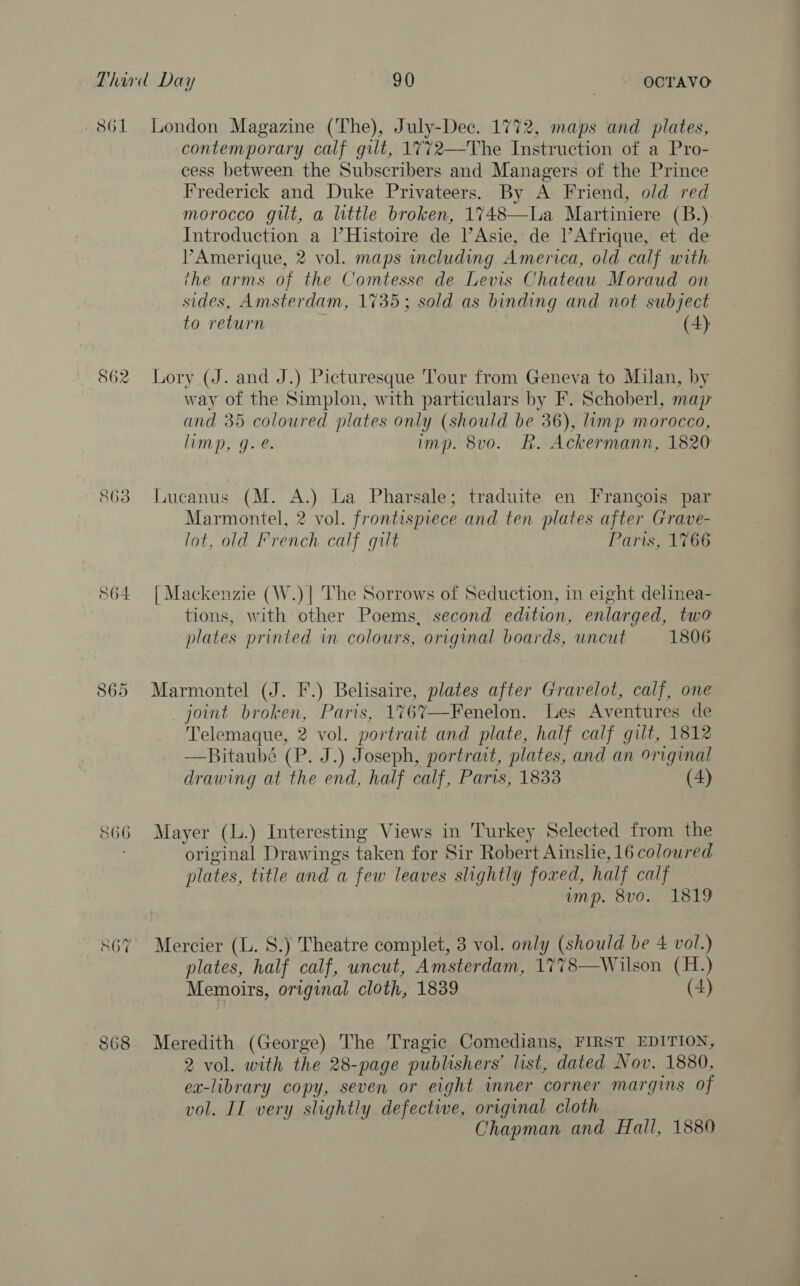 S61 862 863 564 865 S66 SOV 868 London Magazine (The), July-Dec. 1772, maps and plates, contemporary calf gilt, 1772—The Instruction of a Pro- cess between the Subscribers and Managers of the Prince Frederick and Duke Privateers. By A Friend, old red morocco gilt, a little broken, 1748—La Martiniere (B.) Introduction a l’Histoire de Asie, de Afrique, et de PAmerique, 2 vol. maps including America, old calf with ihe arms of the Comtesse de Levis Chateau Moraud on sides, Amsterdam, 1735; sold as binding and not subject to return (4) Lory (J. and J.) Picturesque Tour from Geneva to Milan, by way of the Simplon, with particulars by F. Schoberl, map and 35 coloured plates only (should be 36), limp morocco, limp, g. é. imp. 8vo. R. Ackermann, 1820 Lucanus (M. A.) La Pharsale; traduite en Frangois par Marmontel, 2 vol. frontispiece and ten plates after Grave- lot, old French calf gilt Paris, 1766 | Mackenzie (W.)| The Sorrows of Seduction, in eight delinea- tions, with other Poems, second edition, enlarged, two plates printed in colours, original boards, uncut 1806 Marmontel (J. F.) Belisaire, plates after Gravelot, calf, one joint broken, Paris, 1767—-Fenelon. Les Aventures de Telemaque, 2 vol. portrait and plate, half calf gilt, 1812 —RBitaubé (P. J.) Joseph, portrait, plates, and an original drawing at the end, half calf, Paris, 1833 (4) Mayer (L.) Interesting Views in Turkey Selected from the original Drawings taken for Sir Robert Ainslie, 16 coloured plates, title and a few leaves slightly foxed, half calf ump. 8vo. 1819 Mercier (L. 8.) Theatre complet, 3 vol. only (should be 4 vol.) plates, half calf, uncut, Amsterdam, 1778—Wilson (H.) Memoirs, original cloth, 1839 (4) Meredith (George) The Tragic Comedians, FIRST EDITION, 2 vol. with the 28-page publishers’ list, dated Nov. 1880, ex-library copy, seven or eight inner corner margins of vol. II very slightly defective, original cloth Chapman and Hall, 1880