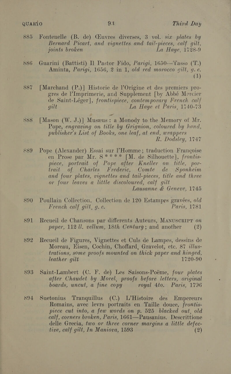 885 586 887 &amp;39 890 S91 892 893 894 Fontenelle (B. de) Ciuvres diverses, 3 vol. six plates by Bernard Picart, and vignettes and tail-pieces, calf gilt, joints broken La Haye, 1728-9 Guarini (Battisti) I] Pastor Fido, Parigi, 1650-—Tasso ('T.) Aminta, Parigi, 1656, 2 in 1, old red morocco gilt, q. e. (1) | Marchand (P.)| Historie de ’Origine et des premiers pro- gres de l’Imprimerie, and Supplement [by Abbé Mercier de Saint-Léger]|, frontispiece, contemporary Prench calf gilt La Haye et Paris, 1740-73 [Mason (W. J.)| Muszeus : a Monody to the Memory of Mr. Pope, engraving on title by Grignion, coloured by hand, publisher's List of Books, one leaf, at end, wrappers R. Dodsley, 1747 Pope (Alexander) Essai sur PHomme; traduction Francoise en Prose par Mr. S**** [M. de Silhouette], frontis- piece, portrat of Pope after Kneller on title, por- trait of Charles Frederic, Comte de Sponhevm and four plates, vignettes and tail-pieces, title and three or four leaves a little discoloured, calf gilt Lausanne &amp; Geneve, 1745 Poullain Collection. Collection de 120 Estampes gravées, old French calf gilt, g. e. Paris, 1781 Recueil de Chansons par differents Auteurs, MANUSCRIPT on paper, 112 1l. vellum, 18th Century; and another (2) Recueil de Figures, Vignettes et Culs de Lampes, dessins de Moreau, Hisen, Cochin, Choffard, Gravelot, etc. 87 tlus- trations, some proofs mounted on thick paper and hinged, leather gilt 1720-90 Saint-Lambert (C. F. de) Les Saisons-Poéme, four plates after Chaudet by Morel, proofs before letters, original boards, uncut, a fine copy royal 4to. Paris, 1796 Suetonius Tranquillus (C.) L’Histoire des KHmpereurs Romains, avec levrs portraits en Taille douce, frontis- piece cut into, a few words on p. 525 blacked out, old calf, corners broken, Paris, 1661—Pausanius. Descrittione delle Grecia, two or three corner margins a little defec- tive, calf gilt, In Maniova, 1593 (2)