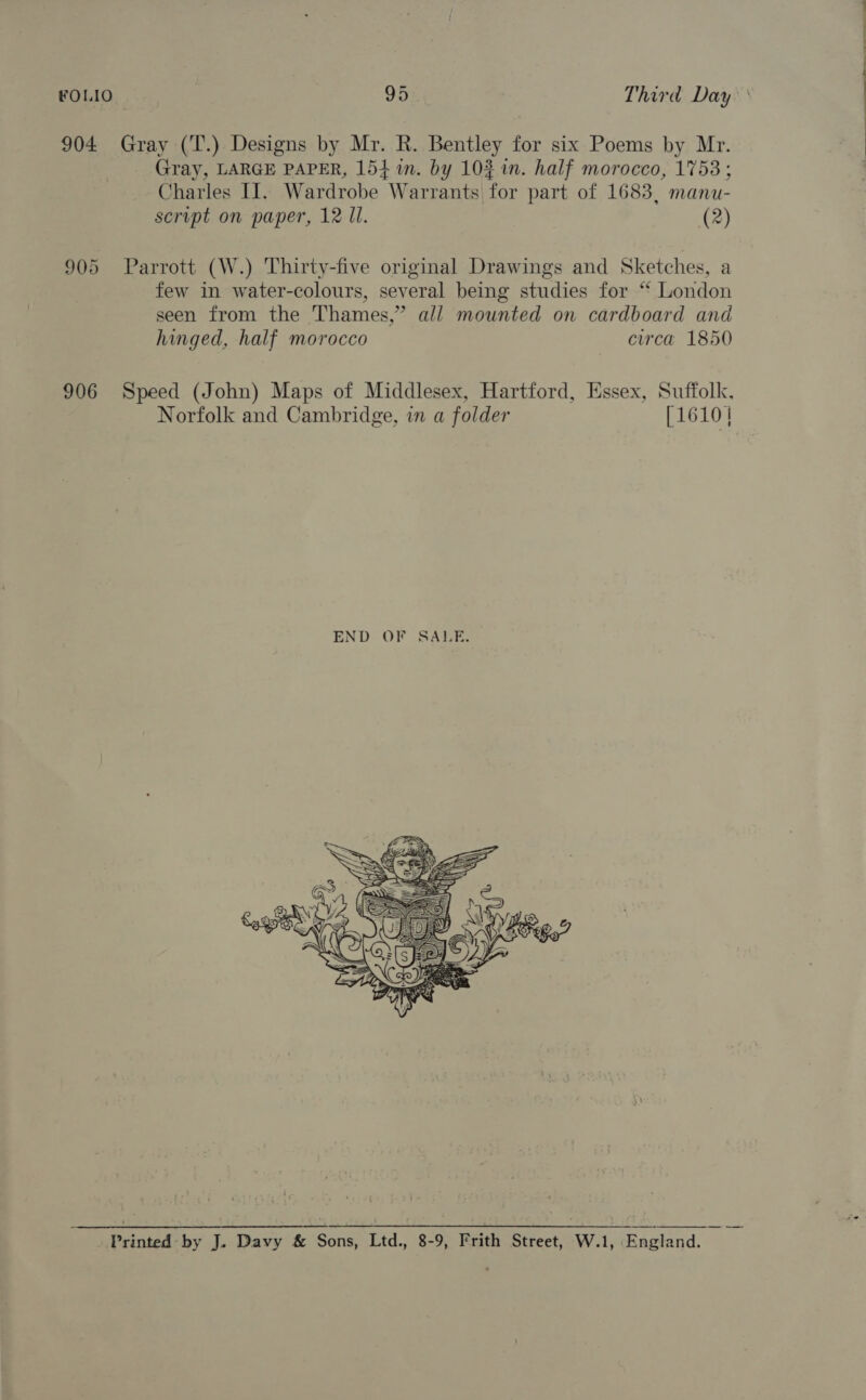 904 Gray (T.) Designs by Mr. R. Bentley for six Poems by Mr. Gray, LARGE PAPER, 154 in. by 10% in. half morocco, 1753 ; Charles II. Wardrobe Warrants for part of 1683, manu- 905 Parrott (W.) Thirty-five original Drawings and Sketches, a few in water-colours, several being studies for “* London seen from the Thames,” all mounted on cardboard and hinged, half morocco circa 1850 906 Speed (John) Maps of Middlesex, Hartford, Essex, Suffolk, Norfolk and Cambridge, in a folder [1610  Printed by J. Davy &amp; Sons, Ltd., 8-9, Frith Street, W.1, England. ——