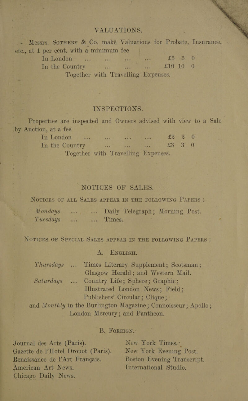 VALUATIONS.  - Messrs. Sornesy &amp; Co. maké Valuations for Probate, Insurance, ete., at 1 per cent. with a minimum fee In London o5) me ay be £5 b&gt; 0: In the Country a Pct £10 10 0 Together with ‘Trav rite Expenses. INSPECTIONS. Properties are inspected and Owners advised with view to a Sale -by Auction, at a fee In London te ve abs ce £ In the Country re £3 Together with Trav sites per sba: ras) CO @w 0 0 NOTICES OF SALKS. NOTICES OF ALL SALES APPEAR IN THE FOLLOWING PAPERS : | Mondays . .... ... Daily Telegraph; Morning Post. Tuesdays |... cou, EImes. ‘ NOTICES OF SPECIAL SALES APPEAR IN THE FOLLOWING PAPERS : A. ENGLISH. Thursdays ... Times Literary Supplement; Scotsman ; Glasgow Herald; and Western Mail. Saturdays ... Country Life; Sphere; Graphic; Illustrated London News; Field; Publishers’ Circular; Clique ; and Monthly in the Burlington Magazine; Connoisseur ; Apollo; London Mercury; and Pantheon. B. FOREIGN.’ Journal des Arts (Paris). New York Times.-. Gazette de Hotel Drouot (Paris). New York Evening Post. Renaissance de PArt Frangais. Boston Evening Transcript. _ American Art News. International Studio. Chicago Daily News.