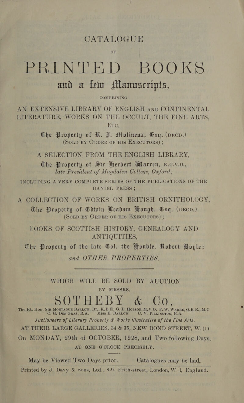 CATALOGUE OF fe bIN od De DBOO KS and a {elu Slanuscripts, COMPRISING AN EXTENSIVE LIBRARY OF ENGLISH anp CONTINENTAL LITERATURE, WORKS ON THE OCCULT, THE FINE ARTS, Ere. Che Property of R. J. stlolinenz, Gsq. (pecp.) (Soup BY OrpeER oF His EXECUTORS) ; A SELECTION FROM THE ENGLISH LIBRARY, Ghe Property of Sir Berbert Warren, K.c.v.o., late President of Magdalen College, Oxford, INCLUDING A VERY COMPLETE SERIES OF THE PUBLICATIONS OF THE DANIEL PRESS ; A COLLECTION OF WORKS ON BRITISH ORNITHOLOGY, Ghe Property of Edwin Leadam Bough, Esq. (vecov.) (Sop BY ORDER OF HIS EXECUTORS) ; LOOKS OF SCOTTISH HISTORY, GENEALOGY AND ANTIQUITIES, G@he Property of the late Gol. the Honble. Robert Bonle; and OTHER PROPERTTES.   WHICH WILL BE SOLD BY AUCTION BY MESSRS. i bekL HDB Va eeu Os The Rt. Hon. Str MonraGcue Bartow, Br., K.B.E. G. D. Hopson, M.V.O. F. W. WarRg, O.B.E., M.C C. G. Des GRAZ, B.A. Miss E. Bariow. O. V. PILKINGTON, B.A. Auctioneers of Literary Property &amp; Works illustrative of the Fine Arts, AT THEIR LARGE GALLERIES, 34 &amp; 35, NEW BOND STREET, W. (1) On MONDAY, 29th of OCTOBER, 1928, and Two following Days, AT ONE OCLOCK PRECISELY. May be Viewed Two Days prior. Catalogues may be had.  