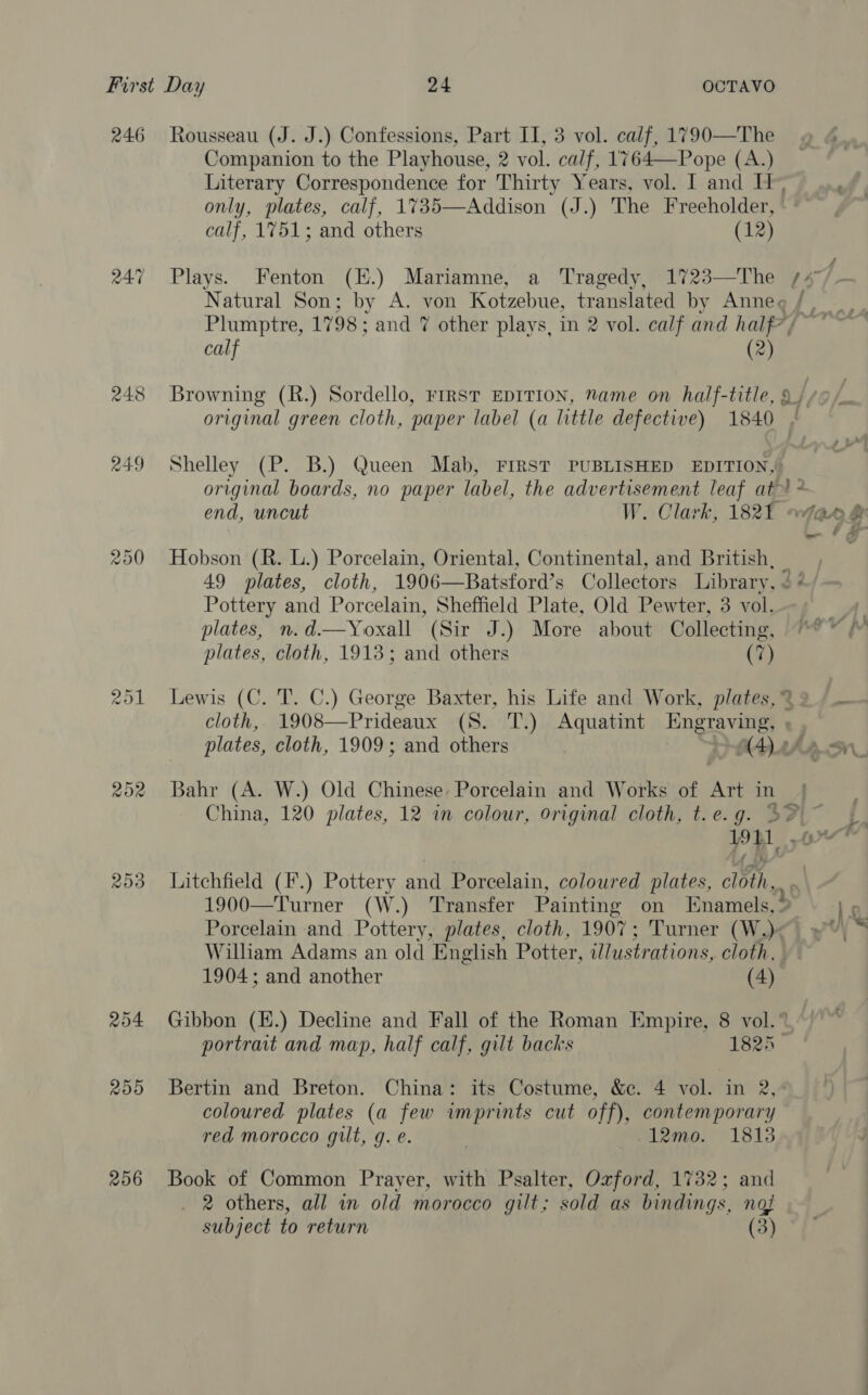 246 Rousseau (J. J.) Confessions, Part II, 3 vol. calf, 1790—The Companion to the Playhouse, 2 vol. calf, 1764—Pope (A.) Literary Correspondence for Thirty Years, vol. I and IT, of only, plates, calf, 1735—Addison (J.) The Freeholder, calf, 1751; and others (12) 247 Plays. Fenton (E.) Mariamne, a Tragedy, 1723—The /4 Natural Son; by A. von Kotzebue, translated by Anneg / Plumptre, 1798; and 7 other plays, in 2 vol. calf and half?/ calf (2) 248 Browning (R.) Sordello, rirsr EDITION, Name on half-title, 9, original green cloth, paper label (a little defective) 1840 | 249 Shelley (P. B.) Queen Mab, FIRST PUBLISHED EDITION, original boards, no paper label, the advertisement leaf at * end, uncut W. Clark, 1821 : > Sr 250 Hobson (R. L.) Porcelain, Oriental, Continental, and British, | 49 plates, cloth, 1906—Batsford’s Collectors Library, < ‘ Pottery and Porcelain, Sheffield Plate, Old Pewter, 3 vol. } plates, n.d.—Yoxall (Sir J.) More about Collecting, “° plates, cloth, 1913; and others (7) 251 Lewis (C. T. C.) George Baxter, his Life and Work, plates, % 2 cloth, 1908—Prideaux (S. T.) Aquatint Engraviigs plates, cloth, 1909; and others AD ASA 252 Bahr (A. W.) Old Chinese: Porcelain and Works of Art in _ China, 120 plates, 12 in colour, original cloth, t.e.g. 3% 19tL BH ta 253 Litchfield (F.) Pottery and Porcelain, coloured plates, we. 1900—Turner (W.) Transfer Painting on Enamels, % Ls Porcelain and Pottery, plates, cloth, 1907; Turner (W.)<) yw) * William Adams an old English Potter, ilustrations, cloth, 1904; and another (4) 254 Gibbon (K.) Decline and Fall of the Roman Empire, 8 vol.” portrait and map, half calf, gilt backs 1825 255 Bertin and Breton. China: its Costume, &e. 4 vol. in 2, coloured plates (a few imprints cut off), contemporary red morocco gilt, g. e. , 12mo. 1813 256 Book of Common Prayer, with Psalter, Ozford, 1732; and 2 others, all in old morocco gilt; sold as bindings, not subject to return (3)