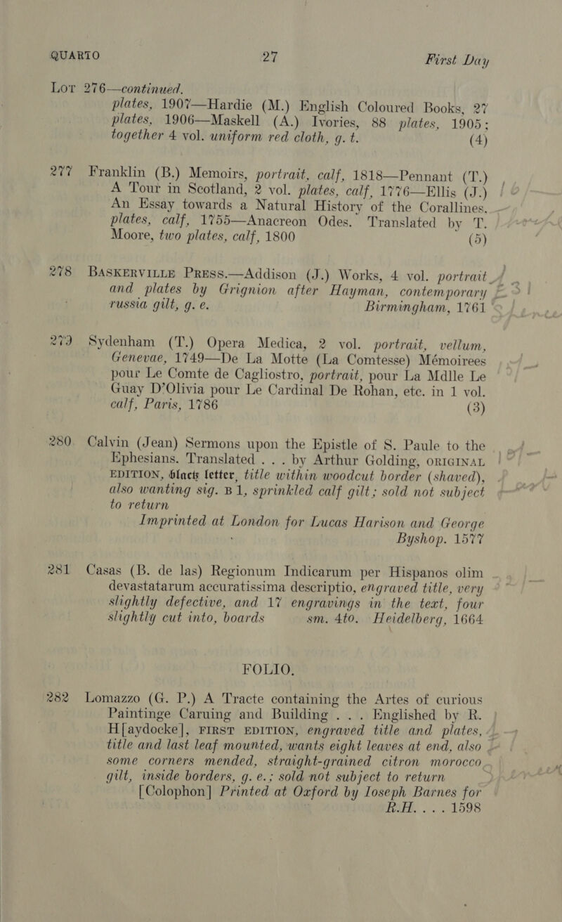 att 280 281 282 plates, 1907—Hardie (M.) English Coloured Books, 27 plates, 1906—Maskell (A.) Ivories, 88 plates, 1905 ; together 4 vol. uniform red cloth, g. t. (4) Franklin (B.) Memoirs, portrait, calf, 1818—Pennant CT.) A Tour in Scotland, 2 vol. plates, calf, 1776—Ellis (J.) An Essay towards a Natural History of the Corallines. plates, calf, 1755—Anacreon Odes. Translated beet Moore, two plates, calf, 1800 (5) BASKERVILLE Press.—Addison (J.) Works, 4 vol. portrait russia gilt, g. e. Birmingham, 1761 ° Sydenham (T.) Opera Medica, 2 vol. portrait, vellum, Genevae, 1749—De La Motte (La Comtesse) Mémoirees pour Le Comte de Cagliostro, portrait, pour La Mdlle Le Guay D?Olivia pour Le Cardinal De Rohan, ete. in 1 vol. calf, Paris, 1786 (3) Calvin (Jean) Sermons upon the Epistle of S. Paule to the Kphesians. Translated . . . by Arthur Golding, ortarNAL EDITION, blacts letter, title within woodcut border (shaved), also wanting sig. B1, sprinkled calf gilt; sold not subject to return Imprinted at London for Lucas Harison and George : Byshop. 1577 Casas (B. de las) Regionum Indicarum per Hispanos olim devastatarum accuratissima descriptio, engraved title, very slightly defective, and 1% engravings in the text, four slightly cut into, boards sm. 4to. Heidelberg, 1664 FOLIO, Lomazzo (G. P.) A Tracte containing the Artes of curious Paintinge Caruing and Building . . . Englished by R. title and last leaf mounted, wants eight leaves at end, also — some corners mended, straight-grained citron morocco gilt, inside borders, g.e.; sold not subject to return [Colophon] Printed at Oxford by Ioseph Barnes for