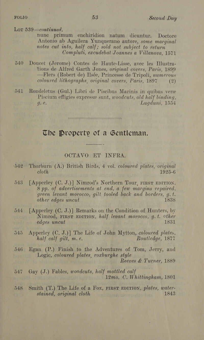 Lot 539—continued. nune primum enchiridion natum dicuntur. Doctore Antonio ab Aguilera Yunquerano autore, some marginal notes cut into, half calf; sold not subject to return Com pluti, excudebat Joannes a Villanova, 1571 540 Doucet (Jerome) Contes de Haute-Lisse, avec les Illustra- tions de Alfred Garth Jones, original covers, Paris, 1899 —Flers (Robert de) Isée, Princesse de Tripoli, nwmerous coloured lithographs, original covers, Paris, 1897 (2) 541 Rondeletus (Gul.) Libri de Piscibus Marinis in quibus vere Piscium effigies expresse sunt, woodcuts, old half binding, g. e. Lugdum, 1554   Che Property of a Gentleman. OCTAVO ET INFRA. 542 Thorburn (A.) British Birds, 4 vol. coloured plates, original cloth 1925-6 543 [|Apperley (C. J.)] Nimrod’s Northern Tour, First EDITION, 8 pp. of advertisements at end, a few margins reparred, green levant morocco, gilt tooled back and borders, gq. t. other edges uncut 1838 544 |Apperley (C. J.)| Remarks on the Condition of Hunters, by Nimrod, FIRST EDITION, half levant morocco, g.t. other edges uncut 1831 545 Apperley (C. J.)| The Life of John Mytton, colowred plates, half calf gilt, m. e. Routledge, 1877 546 Egan (P.) Finish to the Adventures of Tom, Jerry, and Logic, coloured plates, roxburghe style Reeves &amp; Turner, 1889 547 Gay ASS ) Fables, woodcuts, half mottled calf 12mo. C. Whittingham, 1801 548 Smith (T.) The Life of a Fox, rirstT EDITION, plates, water- stained, original cloth hay 1843