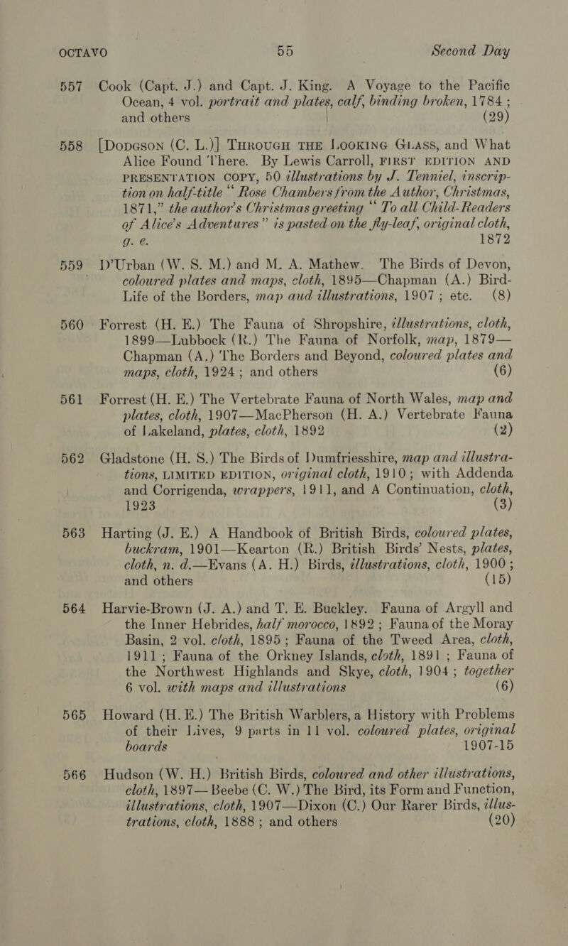 557 558 560 561 563 564 565 566 Cook (Capt. J.) and Capt. J. King. A Voyage to the Pacific Ocean, 4 vol. portrait and ein calf, binding broken, 1784 ; and others (29) [Dopason (C. L.)] THroucH THE LooKIne GLaAss, and What Alice Found ‘There. By Lewis Carroll, FiRST EDITION AND PRESENTATION COPY, 50 illustrations by J. Tenniel, inscrip- tion on half-title “‘ Rose Chambers from the Author, Christmas, 1871,” the author's Christmas greeting © To all Child- Readers of Alice’ s Adventures” is pasted on the fly-leaf, original cloth, g. @. 1872 I)’ Urban (W.S. M.) and M. A. Mathew. The Birds of Devon, coloured plates and maps, cloth, 1895—Chapman (A.) Bird- Life of the Borders, map aud illustrations, 1907; ete. (8) Forrest (H. E.) The Fauna of Shropshire, illustrations, cloth, 1899—Lubbock (R.) The Fauna of Norfolk, map, 1879— Chapman (A.) ‘he Borders and Beyond, coloured plates and maps, cloth, 1924; and others (6) Forrest (H. E.) The Vertebrate Fauna of North Wales, map and plates, cloth, 1907—MacPherson (H. A.) Vertebrate Fauna of Lakeland, plates, cloth, 1892 (2) Gladstone (H. 8.) The Birds of Dumfriesshire, map and illustra- tions, LIMITED EDITION, original cloth, 1910; with Addenda and Corrigenda, wrappers, 1911, and A Continuation, cloth, 1923 (3) Harting (J. E.) A Handbook of British Birds, colowred plates, buckram, 1901—Kearton (R.) British Birds’ Nests, plates, cloth, n. d.—Evans (A. H.) Birds, @llustrations, cloth, 1900 ; and others (15) Harvie-Brown (J. A.) and T. E. Buckley. Fauna of Argyll and the Inner Hebrides, half morocco, 1892; Fauna of the Moray Basin, 2 vol. c/oth, 1895; Fauna of the Tweed Area, cloth, 1911; Fauna of the Orkney Islands, cloth, 1891 ; Fauna of the Northwest Highlands and Skye, cloth, 1904; together 6 vol. with maps and illustrations (6) Howard (H.E.) The British Warblers, a History with Problems of their Lives, 9 parts in 11 vol. colowred plates, original boards 1907-15 Hudson (W. H.) British Birds, coloured and other illustrations, cloth, 1897— Beebe (C. W.) The Bird, its Form and Function, illustrations, cloth, 1907—Dixon (C.) Our Rarer Birds, ¢/dus- trations, cloth, 1888 ; and others (20)