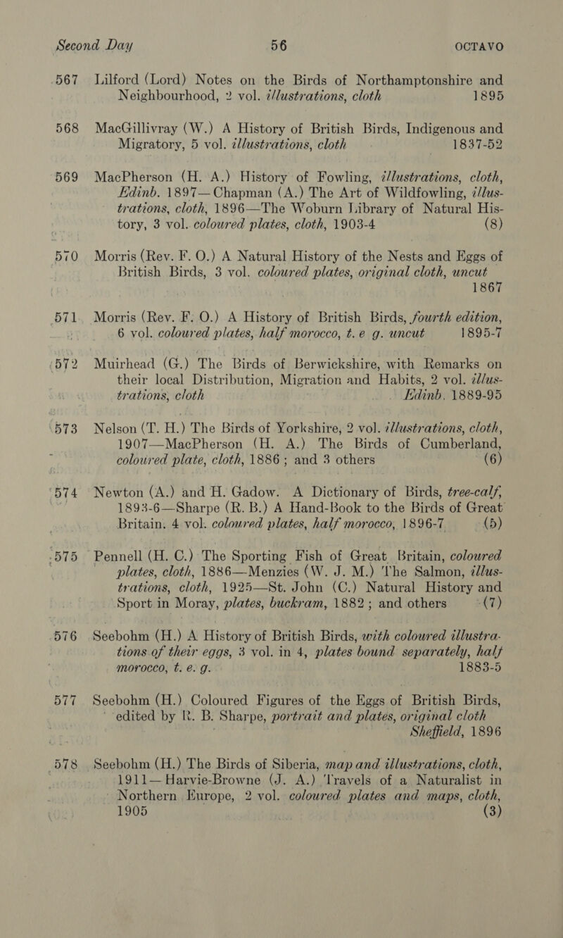 567 568 569 570 576 577 Lilford (Lord) Notes on the Birds of Northamptonshire and Neighbourhood, 2 vol. 2/lustrations, cloth 1895 MacGillivray (W.) A History of British Birds, Indigenous and Migratory, 5 vol. cllustrations, cloth 1837-52 MacPherson (H. A.) History of Fowling, ¢/lustrations, cloth, Edinb. 1897— Chapman (A.) The Art of Wildfowling, ¢/lus- trations, cloth, 1896—The Woburn Jhibrary of Natural His- tory, 3 vol. coloured plates, cloth, 1903-4 (8) Morris (Rev. F. O.) A Natural History of the Nests and Eggs of British Birds, 3 vol. coloured plates, original cloth, uncut 1867 6 vol. coloured plates, half morocco, t.e g. uncut 1895-7 Muirhead (G.) The Birds of Berwickshire, with Remarks on their local Distribution, Migration and Habits, 2 vol. 2d/us- trations, cloth Edinb, 1889-95 Nelson (T. H.) The Birds of Yorkshire, 2 vol. 7l/ustrations, cloth, 1907—MacPherson (H. A.) The Birds of Cumberland, coloured plate, cloth, 1886; and 3 others (6) Newton (A.) and H. Gadow. A Dictionary of Birds, tree-calf, 1893-6—Sharpe (R. B.) A Hand-Book to the Birds of Great Britain. 4 vol. coloured plates, half morocco, 1896-7. (5) plates, cloth, 1886—Menzies (W. J. M.) ‘he Salmon, édlus- trations, cloth, 1925—St. John (C.) Natural History and Sport in Moray, plates, buckram, 1882; and others -&lt;7) Secbolitt (H.) A History of British Birds, with coloured tllustra- tions of their eggs, 3 vol. in 4, hig bound separately, hal} morocco, t. é. g. 1883-5 Seebohm (H.) Coloured Figures of the Eggs of British Birds, ‘edited by R. B. Sharpe, portrait and plates, original cloth Sheffield, 1896 Seebohm (H.) The Birds of Siberia, map and illustrations, cloth, 1911— Harvie-Browne (J. A.) ‘Travels of a Naturalist in ~ Northern Iurope, 2 vol. coloured plates and maps, cloth, 1905 : (3)