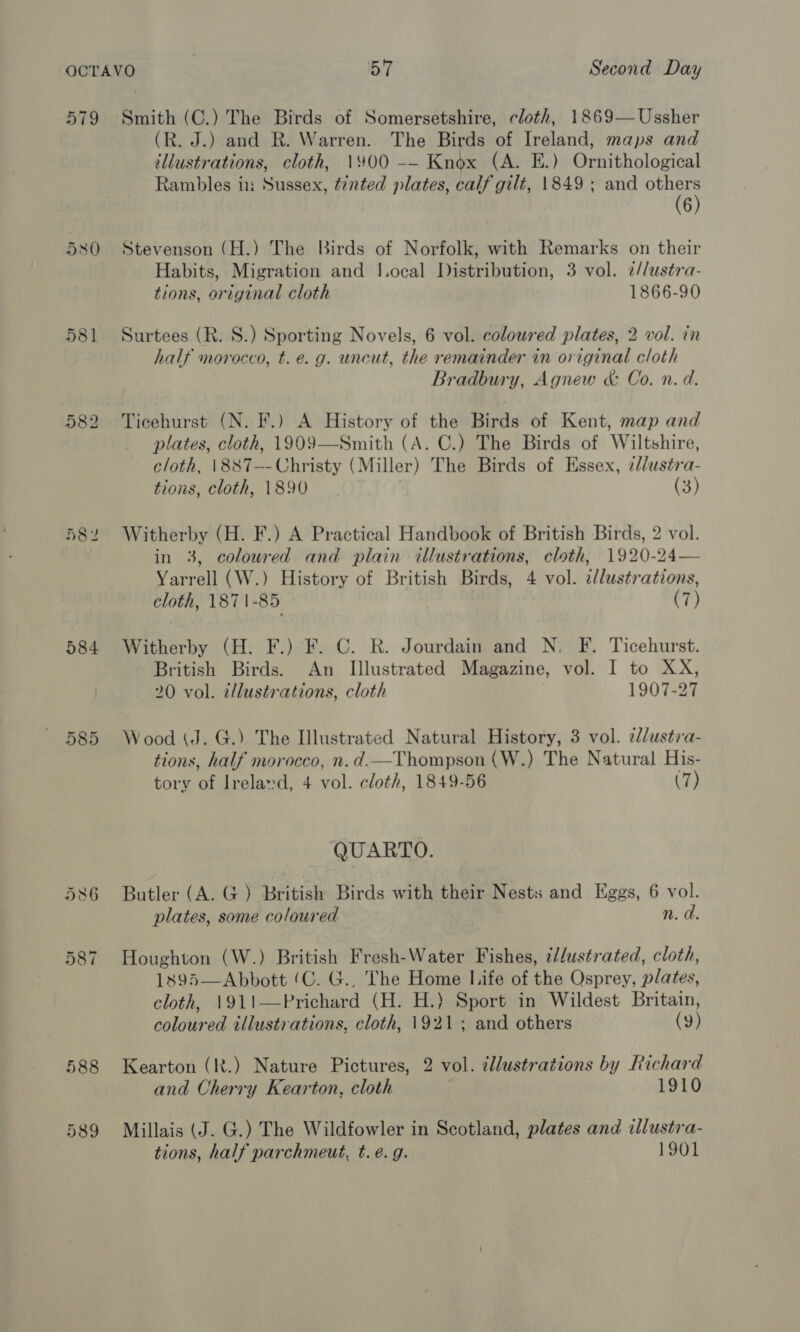 579 580 581 584 585 586 587 Smith (C.) The Birds of Somersetshire, cloth, 1869— Ussher (R. J.) and R. Warren. The Birds of Ireland, maps and illustrations, cloth, 1900 -— Knox (A. E.) Ornithological Rambles in Sussex, tinted plates, calf gilt, 1849 ; and i 6 Stevenson (H.) The Birds of Norfolk, with Remarks on their Habits, Migration and I.ocal Distribution, 3 vol. 7¢//ustra- tions, original cloth 1866-90 Surtees (R. S.) Sporting Novels, 6 vol. coloured plates, 2 vol. in half morocco, t. e.g. uncut, the remainder in original cloth Bradbury, Agnew &amp; Co. n. d. Ticehurst (N. F.) A History of the Birds of Kent, map and plates, cloth, 1909—Smith (A. C.) The Birds of Wiltshire, cloth, \887—-Christy (Miller) The Birds of Essex, ¢llustra- tions, cloth, 1890 (3) Witherby (H. F.) A Practical Handbook of British Birds, 2 vol. in 3, coloured and plain illustrations, cloth, 1920-24— Yarrell (W.) History of British Birds, 4 vol. 2/lustrations, cloth, 1871-85 (7) Witherby (H. F.) F. C. R. Jourdain and N. F. Ticehurst. British Birds. An Illustrated Magazine, vol. I to XX, 20 vol. illustrations, cloth 1907-27 Wood (J. G.) The Illustrated Natural History, 3 vol. elustra- tions, half morocco, n. d.—Thompson (W.) The Natural His- tory of Irelavd, 4 vol. cloth, 1849-56 (7) QUARTO. Butler (A. G ) British Birds with their Nests and Eggs, 6 vol. plates, some coloured n. d. Houghton (W.) British Fresh-Water Fishes, i/dustrated, cloth, 1895—Abbott (C. G., The Home Life of the Osprey, plates, cloth, 1911—Prichard (H. H.) Sport in Wildest Britain, coloured illustrations, cloth, 1921; and others (9) Kearton (It.) Nature Pictures, 2 vol. tllustrations by Richard and Cherry Kearton, cloth 1910 Millais (J. G.) The Wildfowler in Scotland, plates and illustra- tions, half parchmeut, t. é. g. 1901