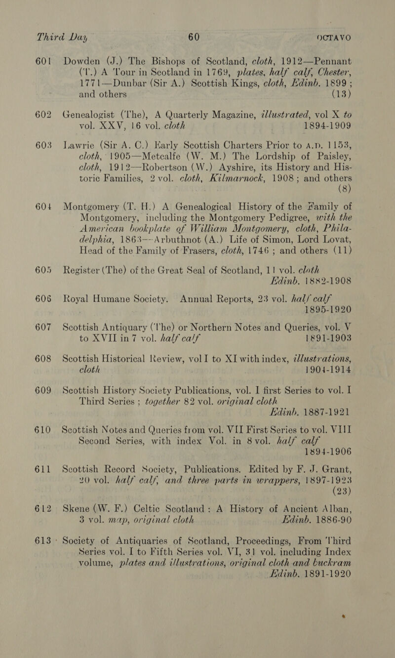 601 608 609 610 Dowden (J.) The Bishops of Scotland, cloth, 1912—Pennant (‘T'.) A Tour in Scotland in 1769, plates, half calf, Chester, 1771—Dunbar (Sir A.) Scottish Kings, cloth, Edinb. 1899 ; and others 3 (13) Genealogist (The), A Quarterly Magazine, ¢l/ustrated, vol X to vol. XXV, 16 vol. cloth 1894-1909 Lawrie (Sir A. C.) Karly Scottish Charters Prior to a.p. 1153, cloth, 1905—Metcalfe (W. M.) The Lordship of Paisley, cloth, 1912—Robertson (W.) Ayshire, its History and His- toric Families, 2 vol. cloth, Kilmarnock, 1908; and others (8) Montgomery (T. H.) A Genealogical History of the Family of Montgomery, including the Montgomery Pedigree, wth the American bookplate of William Montgomery, cloth, Phila- delphia, 1863---Arbuthnot (A.) Life of Simon, Lord Lovat, Head of the Family of Frasers, cloth, 1746 ; and others (11) Register (The) of the Great Seal of Scotland, 11 vol. cloth Edinb. 1882-1908 Royal Humane Society. Annual Reports, 23 vol. hal/ calf 1895-1920 Scottish Antiquary (he) or Northern Notes and Queries, vol. V to XVII in7 vol. half ca/f 1891-1903 Scottish Historical Review, volI to XI with index, 2l/ustv ations, cloth 1904-1914 Scottish History Society Publications, vol. I first Series to vol. I Third Series ; together 82 vol. original cloth Edinb. 1887-1921 Scottish Notes and Queries from vol. VII First Series to vol. VIII Second Series, with index Vol. in 8vol. half calf 1894-1906 Scottish Record Society, Publications. Edited by F. J. Grant, 20 vol. half calf, and three parts in wrappers, 1897-1923 (23) Skene (W. F.) Celtic Scotland: A History of Ancient Alban, 3 vol. map, original cloth Edinb. 1886-90 Series vol. I to Fifth Series vol. VI, 31 vol. including Index volume, plates and i/lustrations, original cloth and buckram Edinb. 1891-1920