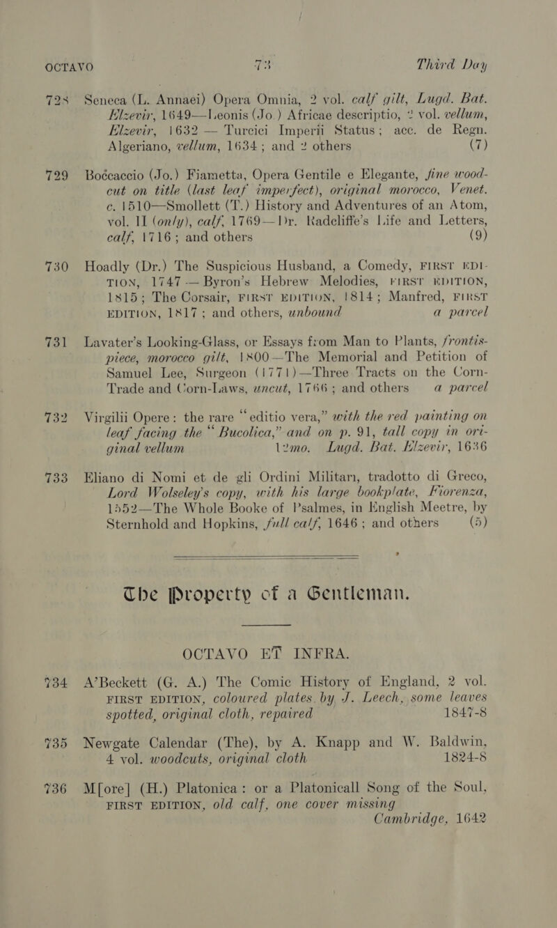 728 Seneca (L. Annaei) Opera Omnia, 2 vol. calf gilt, Lugd. Bat. Hlzevir, 1649—l.eonis (Jo.) Africae descriptio, 2 vol. vellum, Elzevir, 1632 — Turcici Imperii Status; acc. de Regn. Algeriano, vellum, 1634; and 2 others (7)  729 Boécaccio (Jo.) Fiametta, Opera Gentile e Elegante, fine wood- cut on title (last leaf imperfect), original morocco, Venet. c. 1510—Smollett (T.) History and Adventures of an Atom, vol. II (on/y), calf, 1769—Dr. Kadcliffe’s Life and Letters, calf, 1716; and others (9) 730 Hoadly (Dr.) The Suspicious Husband, a Comedy, FIRST EDI- TION, 1747-—Byron’s Hebrew Melodies, virst DITION, 1815; The Corsair, FIRST EDITION, 1814; Manfred, First EDITION, 1817; and others, wnbound a parcel 731 lLavater’s Looking-Glass, or Essays from Man to Plants, /rontis- piece, morocco gilt, \800—The Memorial and Petition of Samuel Lee, Surgeon (1771)—Three Tracts on the Corn- Trade and Corn-Laws, uncut, 1766; and others =a parcel 732 Virgilii Opere: the rare “ editio vera,” with the red painting on leaf facing the “ Bucolica,’ and on p. 91, tall copy in ort- ginal vellum lemo. ILugd. Bat. Klzevir, 1636 733 Eliano di Nomi et de gli Ordini Militam, tradotto di Greco, Lord Wolseley’s copy, with his large bookplate, Fiorenza, 1552—The Whole Booke of Psalmes, in English Meetre, by Sternhold and Hopkins, // ca/f, 1646; and others (5)   The Property of a Gentleman. OCTAVO ET INFRA. 734 A’Beckett (G. A.) The Comic History of England, 2 vol. FIRST EDITION, coloured plates. by, J. Leech, some leaves spotted, original cloth, repaired 1847-8 735 Newgate Calendar (The), by A. Knapp and W. Baldwin, 4 vol. woodcuts, original cloth 1824-5 736 Mf[ore] (H.) Platonica: or a Platonicall Song of the Soul, FIRST EDITION, old calf, one cover missing Cambridge, 1642