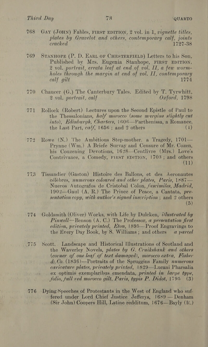 768 769 ~I =~ bo T7123 774 Ti5 776 Gay (JOHN) Fables, FIRST EDITION, 2 vol. in 1, vignette titles, plates by Gravelot and others, contemporary calf, joints cracked 1727-38 STANHOPE (P. D. EARL OF CHESTERFIELD) Letters to his Son, Published by Mrs. Hugenia Stanhope, FIRST EDITION, 2 vol. portrait, errata leaf at end of vol. Il, a few worm- holes through the margin at end of vol. II, contemporary calf gilt 1774 Chaucer (G.) The Canterbury Tales. Edited by T. Tyrwhitt, 2 vol. portrait, calf Oxford, 1798 Rollock (Robert) Lectures upon the Second Epistle of Paul to the Thessalonians, half morocco (some margins slightly cut - into), Edinburgh, Charters, \606—Parthenissa, a Romance, the Last Part, ca/f, 1656 ; and 2 others (4) Rowe (N.) The Ambitious Step-mother. a Tragedy, 1701— Prynne (Wm.) A Briefe Survay and Censure of Mr. Cozen, his Couzening Devotions, 1628—Centlivre (Mrs.) Love’s Contrivance, a Comedy, FIRST EDITION, 1703 ; and “te (11 Tissandier (Gaston) Histoire des Ballons, et des Aeronautes célebres, numerous coloured and other plates, Paris, 128i — Nueros Autografos de Cristobal Colon, fascimiles, Madrid, 1902—Gaul (A. R.) The Prince of Peace, a Cantata, pre- sentation copy, with author’s signed inscription ; and 2 others (5) Goldsmith (Oliver) Works, with Life by Duleken, 7/lustrated by Pinwell—Benson (A. C.) The Professor, a presentation first edition, privately printed, Hton, \895—Proof Engravings to the Every Day Book, by S. Williams ; andothers a parcel Scott. Landscape and Historical Illustrations of Scotland and the Waverley Novels, plates by G. Cruikshank and others (corner of one leaf of teat damaged), morocco eatra, Fisher . &amp; Co. (1836)—Portraits of the Spruggins Family numerous caricature plates, privately printed, 1829—lT.ueani Pharsalia ex optimis exemplaribus. emendata, pr inted in large type, folio, full red morocco gilt, Paris, typis P. Didot, 1795 (3)  Dying Speeches of Protestants in the West of England who suf- fered under Lord Chief Justice. Jefferys, 1689 — Denham (Sir John) Coopers Hill, Latine redditum, 1676—Bayly (It.)