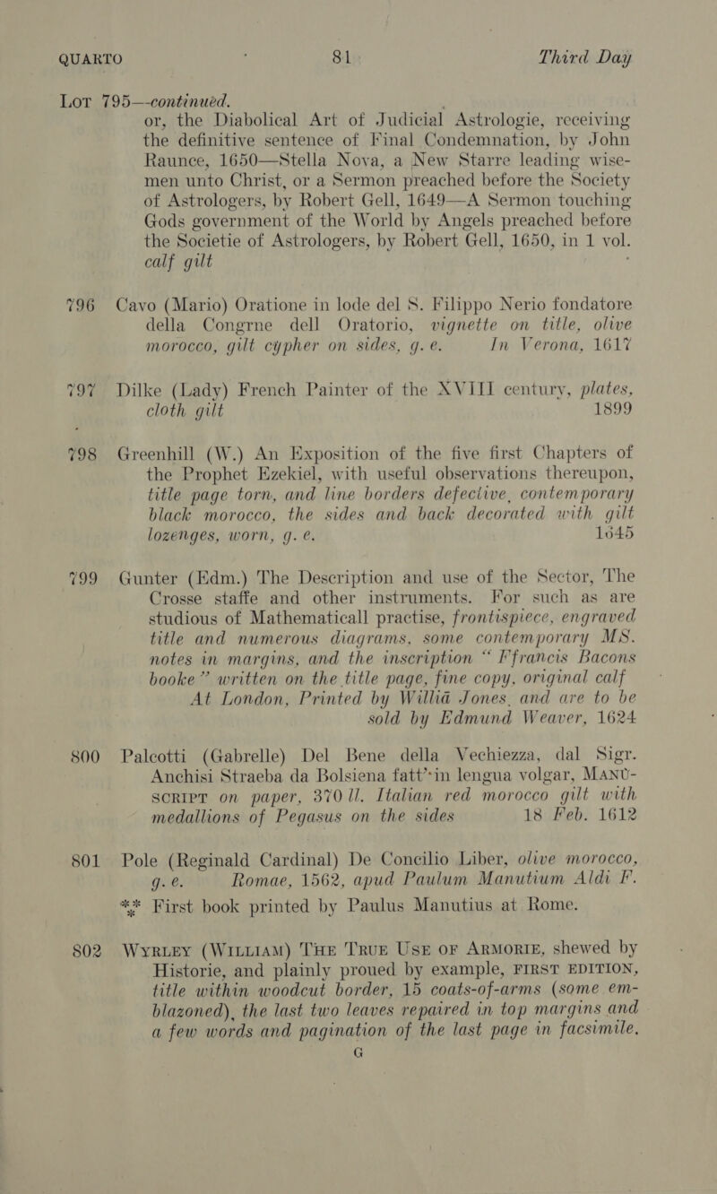 796 800 801 or, the Diabolical Art of Judicial Astrologie, receiving the definitive sentence of Final Condemnation, by John Raunce, 1650—Stella Nova, a New Starre leading wise- men unto Christ, or a Sermon preached before the Society of Astrologers, by Robert Gell, 1649—A Sermon touching Gods government of the World by Angels preached before the Societie of Astrologers, by Robert Gell, 1650, in 1 vol. calf gut : Cavo (Mario) Oratione in lode del 8. Filippo Nerio fondatore della Congrne dell Oratorio, vignette on title, olive morocco, gilt cypher on sides, gq. e. In Verona, 1617 Dilke (Lady) French Painter of the XVIII century, plates, cloth gilt 1899 Greenhill (W.) An Exposition of the five first Chapters of the Prophet Ezekiel, with useful observations thereupon, title page torn, and line borders defeciive, contemporary black morocco, the sides and back decorated with gilt lozenges, worn, g. @. 1645 Gunter (Edm.) The Description and use of the Sector, The Crosse staffe and other instruments. For such as are studious of Mathematical] practise, frontispiece, engraved title and numerous diagrams, some contemporary MN. notes in margins, and the inscription “ ’francis Bacons booke”’ written on the title page, fine copy, original calf At London, Printed by Willa Jones, and are to be sold by Edmund Weaver, 1624 Palcotti (Gabrelle) Del Bene della Vechiezza, dal Sigr. Anchisi Straeba da Bolsiena fatt’*in lengua volgar, MANU- script on paper, 37011. Italian red morocco gilt with medallions of Pegasus on the sides 18 Feb. 1612 Pole (Reginald Cardinal) De Concilio Liber, olive morocco, gee. Romae, 1562, apud Paulum Manutium Aldi F. Wyruey (WittiAM) THE TRUE Use or Armorie, shewed by Historie, and plainly proued by example, FIRST EDITION, title within woodcut border, 15 coats-of-arms (some em- blazoned), the last two leaves repaired in top margins and a few words and pagination of the last page in facsimile, G
