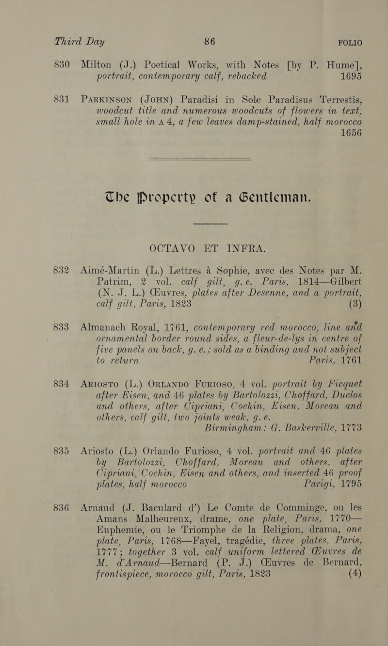 830 Milton (J.) Poetical Works, with Notes [by P. ape portrait, contemporary calf, rebacked 1695 831 PARKINSON (JOHN) Paradisi in Sole Paradisus Terrestis, woodcut title and numerous woodcuts of flowers in text, small hole in A 4, a few leaves damp-stained, half morocco 1656   Che Property of a Gentleman. OCTAVO ET INFRA. 832 Aimé-Martin (L.) Lettres 4 Sophie, avec des Notes par M. Patrim, 2 vol. calf gilt, g.e. Paris, 1814—Gilbert (N. J. L.) Géuvres, plates after Desenne, and a portrait, calf gilt, Paris, 1823 (3) 833 Almanach Royal, 1761, contemporary red morocco, line and ornamental border round sides, a fleur-de-lys in centre of five panels on back, g.e.; sold as a binding and not subject to return Parisi 761 834 Artosto (L.) OrtaANDO Furtoso, 4 vol. portrait by Ficquet after Eisen, and 46 plates by Bartoloza, Choffard, Duclos and others, after Cipriani, Cochin, Eisen, Moreau and others, calf gilt, two jowmts weak, g. e. Birmingham: G. Baskerville, 1773 835 Ariosto (L.) Orlando Furioso, 4 vol. portrait and 46 plates by Bartolozz, Choffard, Moreau and others, after Cipriani, Cochin, Eisen and others, and inserted 46 proof plates, half morocco Parigi, 1795 836 Arnaud (J. Baculard d’) Le Comte de Comminge, ou les Amans Malheureux, drame, one plate, Paris, 1770— Euphemie, ou le Triomphe de la Religion, drama, one plate, Paris, 1768—Fayel, tragédie, three plates, Paris, 1777; together 3 vol. calf uniform lettered Guvres de M. dArnaud—Bernard (P. J.) Céuvres de Bernard, frontispiece, morocco gilt, Paris, 1823 (4)