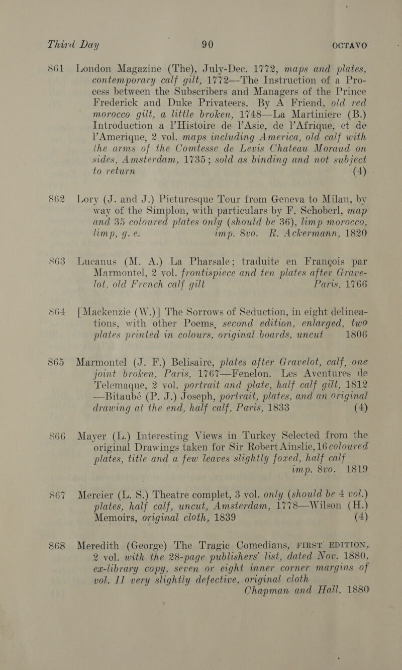 S61 562 863 865 c66 868 London Magazine (The), July-Dec. 1772, maps and plates, contemporary calf gilt, 1772—-The Instruction of a Pro- cess between the Subscribers and Managers of the Prince Frederick and Duke Privateers. By A Friend, old red morocco gilt, a little broken, 1748—La Martiniere (B.) Introduction a Histoire de l’Asie, de ’Afrique, et de VPAmerique, 2 vol. maps including America, old calf with the arms of the Comtesse de Levis Chateau Moraud on sides, Amsterdam, 1735; sold as binding and not subject to return (4) . Lory (J. and J.) Picturesque Tour from Geneva to Milan, by way of the Simplon, with particulars by F. Schoberl, map and 35 coloured plates only (should be 36), limp morocco, limp, g. @. imp. 8vo. Rk. Ackermann, 1820 Lucanus (M. A.) La Pharsale; traduite en Frangois par Marmontel, 2 vol. frontispiece and ten plates after Grave- lot, old French calf gilt Paris, 1766 | Mackenzie (W.)| The Sorrows of Seduction, in eight delinea- tions, with other Poems, second edition, enlarged, two plates printed wm colours, original boards, uncut 1806 Marmontel (J. F.) Belisaire, plates after Gravelot, calf, one joint broken, Paris, 1767—Fenelon. Les Aventures de Telemaque, 2 vol. portrait and plate, half calf gilt, 1812 —Bitaubé (P. J.) Joseph, portrait, plates, and an original drawing at the end, half calf, Paris, 1833 (4) Mayer (L.) Interesting Views in Turkey Selected from the original Drawings taken for Sir Robert Ainslie, 16 coloured plates, title and a few leaves slightly foxed, half calf . ump. 8vo. 1819 Mercier (L. 8.) Theatre complet, 3 vol. only (should be 4 vol.) plates, half calf, uncut, Amsterdam, 1778—Wilson (H.) Memoirs, original cloth, 1839 (4) Meredith (George) The Tragic Comedians, FIRST EDITION, 2 vol. with the 28-page publishers’ list, dated Nov. 1880, ex-library copy, seven or eight inner corner margins of vol. II very slightly defective, original cloth Chapman and Hall, 1880