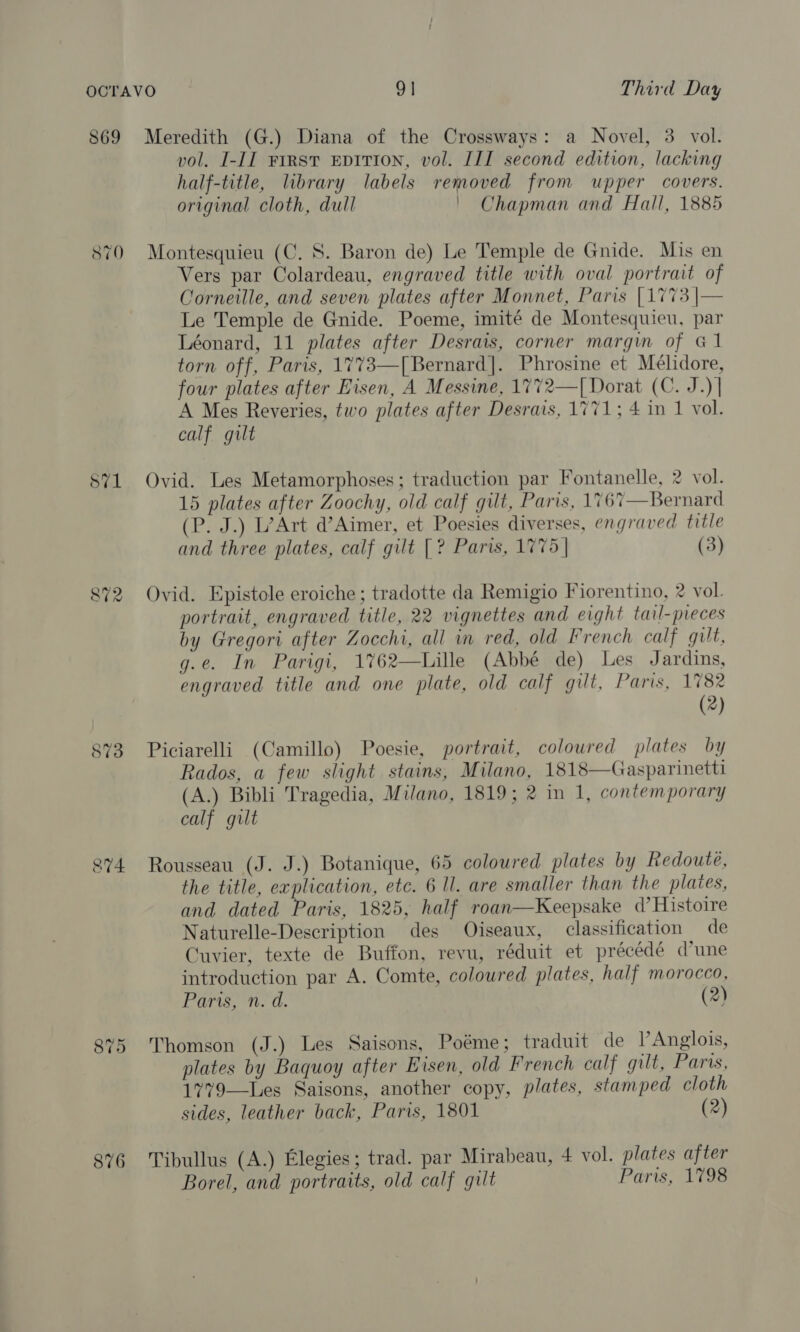 869 Meredith (G.) Diana of the Crossways: a Novel, 3 vol. vol. I-II First EDITION, vol. III second edition, lacking half-title, library labels removed from upper covers. original cloth, dull ' Chapman and Hall, 1885 870 Montesquieu (C. S. Baron de) Le Temple de Gnide. Mis en Vers par Colardeau, engraved title with oval portrait of Corneille, and seven plates after Monnet, Paris [1773 |— Le Temple de Gnide. Poeme, imité de Montesquieu, par Léonard, 11 plates after Desrais, corner margin of G1 torn off, Paris, 1773—[Bernard]. Phrosine et Mélidore, four plates after Eisen, A Messine, 1772—[Dorat (C. J.) | A Mes Reveries, two plates after Desrais, 1771; 4 in 1 vol. calf gilt S71 Ovid. Les Metamorphoses; traduction par Fontanelle, 2 vol. 15 plates after Zoochy, old calf gilt, Paris, 1767—Bernard (P. J.) L’Art d’Aimer, et Poesies diverses, engraved title and three plates, calf gilt [? Paris, 1775 | (3) 872 Ovid. Epistole eroiche ; tradotte da Remigio Fiorentino, 2 vol. portrait, engraved title, 22 vignettes and eight tail-preces by Gregori after Zocchi, all in red, old French calf gilt, g.e. In Parigi, 1762—Lille (Abbé de) Les Jardins, engraved title and one plate, old calf gilt, Paris, 1782 (2) 873 Piciarelli (Camillo) Poesie, portrait, coloured plates by Rados, a few slight stains, Milano, 1818—Gasparinetti (A.) Bibli Tragedia, Milano, 1819; 2 in 1, contemporary calf gilt sv4 Rousseau (J. J.) Botanique, 65 coloured plates by Redoute, the title, explication, etc. 6 ll. are smaller than the plates, and dated Paris, 1825, half roan—Keepsake d’ Histoire Naturelle-Description des Oiseaux, classification de Cuvier, texte de Buffon, revu, réduit et précédé (une introduction par A. Comte, coloured plates, half morocco, Paris, n. d. (2) 875 Thomson (J.) Les Saisons, Poéme; traduit de VAnglois, plates by Baquoy after Eisen, old French calf gilt, Paris, 1779—Les Saisons, another copy, plates, stamped cloth sides, leather back, Paris, 1801 (2) 876 Tibullus (A.) Elegies; trad. par Mirabeau, 4 vol. plates after Borel, and portraits, old calf gilt Paris, 1798