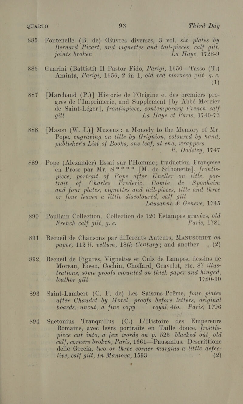 885 Fontenelle (B. de) Ciuvres diverses, 3 vol. six plates by Bernard Picart, and vignettes and tail-pieces, calf gilt, joints broken La Haye, 1728-9 S86 Guarini (Battisti) I] Pastor Fido, Parigi, 1650-—'lasso (T.) Aminta, Parigi, 1656, 2 in 1, old red morocco gilt, q. e. (1) 887 [Marchand (P.)| Historie de l’Origine et des premiers pro- eres de ’Imprimerie, and Supplement [by Abbé Mercier de Saint-Léger]|, frontispiece, contemporary French calf gilt La Haye et Paris, 1740-73 888 | Mason (W. J.)| Museus: a Monody to the Memory of Mr. Pope, engraving on title by Grignion, coloured by hand, publisher's List of Books, one leas, at end, wrappers R. Dodsley, 1747 &amp;389 Pope (Alexander) Essai sur Homme; traduction Frangoise en Prose par Mr. S **** [M. de Silhouette], frontis- piece, portrait of Pope after Kneller on title, por- trait of Charles Frederic, Comte de Sponheim and four plates, vignettes and tail-pieces, title and three or four leaves a little discoloured, calf gilt Lausanne &amp; Geneve, 1745 890 Poullain Collection. Collection de 120 Kstampes gravees, old French calf gilt, g. e. Paris, 1781 891 Recueil de Chansons par differents Auteurs, MANUSCRIPT on paper, 112 Ul. vellum, 18th Century; and another (2) 892. Recueil de Figures, Vignettes et Culs de Lampes, dessins de Moreau, Hisen, Cochin, Choffard, Gravelot, etc. 87 iJlus- trations, some proofs mounted on thick paper and hinged, leather gilt 1720-90 893 Saint-Lambert (C. F. de) Les Saisons-Poéme, four plates after Chaudet by Morel, proofs before letters, original boards, uncut, a fine copy royal 4to. Paris, 1796 894 Suetonius Tranquillus (C.) L’Histoire des Hmpereurs Romains, avec levrs portraits en Taille douce, frontis- piece cut into, a few words on p. 525 blacked out, old calf, corners broken, Paris, 1661—Pausanius. Descrittione delle Grecia, two or three corner Margins t little defec- tive, calf gilt, In Maniova, 1593 (2)