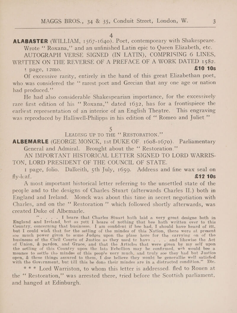  ALABASTER (WILLIAM, ean Poet, contemporary with Shakespeare. Wrote ‘‘ Roxana,’’ and an unfinished Latin epic to Queen Elizabeth, etc. AUTOGRAPH VERSE SIGNED (IN LATIN), COMPRISING 6 LINES, WRITTEN ON THE REVERSE OF A PREFACE OF A WORK DATED 1582. ‘page, 12m. £10 10s Of excessive rarity, entirely in the hand of this great Elizabethan poet, who was considered the ‘‘ rarest poet and Grecian that any one age or nation haa produced.” He had also considerable Shakespearian importance, for the excessively rare first edition of his ‘‘ Roxana,’’ dated 1632, has for a frontispiece the earliest representation of an interior of an English Theatre. This engraving was reproduced by Halliwell-Philipps in his edition of ‘‘ Romeo and Juliet ”’ LEADING UP TO THE ‘‘ RESTORATION.”’ ALBEMARLE (GEORGE MONCK, tst DUKE OF. 1608-1670). Parliamentary General and Admiral. Brought about the ‘‘ Restoration.”’ AN IMPORTANT HISTORICAL LETTER SIGNED TO LORD WARRIS- ne. cORD- PRESIDEN] OF Pirie COUNCIL OF ‘STATE. I page, folio. Dalkeith, 5th July, 1659. Address and fine wax seal on fly-leaf. | £12 10s A most important historical letter referring to the unsettled state of the people and to the designs of Charles Stuart (afterwards Charles II.) both in England and Ireland. Monck was about this time in secret negotiation with Charles, and on the ‘‘ Restoration ’’ which followed shortly afterwards, was created Duke of Albemarle. ES I heare that Charles Stuart hath laid a very great designe both in England and Ire): and, bot as yett I heare of nothing that hee hath written over to this Country, concerning that businesse. I am confident if hee had, I should have heard of itt, but I could wish that for the setling of the mindes of this Nation, there were at present soe much power given to some Judges upon the plase here for the carrying on of the businesse of the Civil Courts of Justice as they used tc have . . . and likewise the Act of Union, &amp; pardon, and Grace, and that the Articles that were given by my self upon the setling of this Country upon the late Rebellion may be confirmed, wceh would bee a meanes to settle the mindes of this people very much, and truly soe they had but Justice open, &amp; these things assured to them, I doe believe they would be generallie well satisfied with the Government, but till this be done their mindes are in a distracted condition.” Bite. * * * Lord Warriston, to whom this letter is addressed. fled to Rouen at the ‘‘ Restoration,’”’ was arrested there, tried before the Scottish parliament, and hanged at Edinburgh.