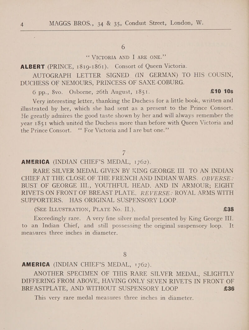  6 ‘VICTORIA AND I ARE ONE.”’ ALBERT (PRINCE, 1310-1 861). Consort of Queen Victoria. AUTOGRAPH LETTER SIGNED (IN GERMAN) TO HIS COUSIN, DUCHESS OF NEMOURS, PRINCESS OF SAXE-COBURG. OUD PsOvO ea Jc DOGne maou AUCUSt toga. £10 10s Very interesting letter, thanking the Duchess for a little book, written and illustrated by her, which she had sent as a present to the Prince Consort. Ye greatly admires the good taste shown by her and will always remember the year 1851 which united the Duchess more than before with Queen Victoria and the Prince Consort. ‘‘ For Victoria and I are but one.”’ y, AMERICA (INDIAN CHIEF’S MEDAL, 1762). RARE SILVER MEDAL GIVEN BY KING GEORGE II. TO AN INDIAN CHIEF AT THE CLOSE OF THE FRENCH AND INDIAN WARS. OBVERSE: BUST OF GEORGE Ill, YOUTHFUL HEAD-AND IN ARMOUR; EIGHE RIVETS ON FRONT OF BREAST PLATE. REVERSE-~ ROYAL ARMSWITH SUPLORMMERO goo ORIGINALSUSPENSORYSLOOER: (SEE ILLUSTRATION, PLATE No: II). £38 Exceedingly rare. A very fine silver medal presented by King George III. to an Indian Chief, and still possessing the original suspensory osish It measures three inches in diameter. 8 AMERICA (INDIAN CHIEF’S MEDAL, 1762). ANOTHER SPECIMEN OF THIS: RARE SILVER MEDAE; SLIGHTEY DIFFERING FROM ABOVE, HAVING ONLY SEVEN RIVETS IN FRONT OF BREASTPLATE, AND WITHOUT SUSPENSORY LOOP £36 This very rare medal measures three inches in diameter.