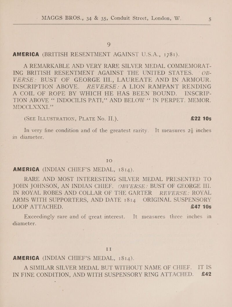 9 AMERICA (BRITISH RESENTMENT AGAINST U.S.A., 1781). A REMARKABLE AND VERY RARE SILVER MEDAL COMMEMORAT- ING BRITISH RESENTMENT AGAINST THE UNITED STATES. — OB- VERSE: BUST OF GEORGE III., LAUREATE AND IN ARMOUR. INSCRIPTION ABOVE. REVERSE: A LION RAMPANT RENDING A COIL OF ROPE BY WHICH HE HAS BEEN BOUND. _ INSCRIP- TION ABOVE ‘“ INDOCILIS PATI,” AND BELOW “‘ IN PERPET. MEMOR. MDCCLXXXI.” (SEE TLLUSPRATION, PLATE Nov -II.}, £22 10s In very fine condition and of the greatest rarity. It measures 2} inches in diameter. IO AMERICA (INDIAN CHIEF’S MEDAL, 1814). RARE AND MOST INTERESTING SILVER MEDAL PRESENTED TO JOHN JOHNSON, AN INDIAN CHIEF. OBVERSE- BUST OF GEORGE III. PRO VAL ODEs anor CORLAR OF THE GARTER. REVERSE? ROYAL ARMS WITH SUPPORTERS, AND DATE 1814. ORIGINAL SUSPENSORY LOOP APTACHED: £47 10s Exceedingly rare and of great interest. It measures three inches in diameter. Ef AMERICA (INDIAN CHIEF’S MEDAL, 1814). A SIMILAR SILVER MEDAL BUT WITHOUT NAME OF CHIEF. IT IS IN FINE CONDITION, AND WITH SUSPENSORY RING ATTACHED. £42